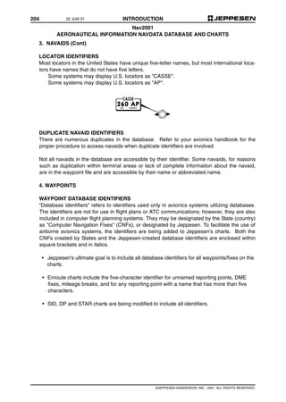 204 INTRODUCTION
©JEPPESEN SANDERSON, INC., 2001. ALL RIGHTS RESERVED.
Nav2001
AERONAUTICAL INFORMATION NAVDATA DATABASE AND CHARTS
3. NAVAIDS (Cont)
LOCATOR IDENTIFIERS
Most locators in the United States have unique five-letter names, but most international loca-
tors have names that do not have five letters.
Some systems may display U.S. locators as "CASSE".
Some systems may display U.S. locators as "AP".
DUPLICATE NAVAID IDENTIFIERS
There are numerous duplicates in the database. Refer to your avionics handbook for the
proper procedure to access navaids when duplicate identifiers are involved.
Not all navaids in the database are accessible by their identifier. Some navaids, for reasons
such as duplication within terminal areas or lack of complete information about the navaid,
are in the waypoint file and are accessible by their name or abbreviated name.
4. WAYPOINTS
WAYPOINT DATABASE IDENTIFIERS
"Database identifiers" refers to identifiers used only in avionics systems utilizing databases.
The identifiers are not for use in flight plans or ATC communications; however, they are also
included in computer flight planning systems. They may be designated by the State (country)
as "Computer Navigation Fixes" (CNFs), or designated by Jeppesen. To facilitate the use of
airborne avionics systems, the identifiers are being added to Jeppesen’s charts. Both the
CNFs created by States and the Jeppesen-created database identifiers are enclosed within
square brackets and in italics.
• Jeppesen's ultimate goal is to include all database identifiers for all waypoints/fixes on the
charts.
• Enroute charts include the five-character identifier for unnamed reporting points, DME
fixes, mileage breaks, and for any reporting point with a name that has more than five
characters.
• SID, DP and STAR charts are being modified to include all identifiers.
22 JUN 01
 