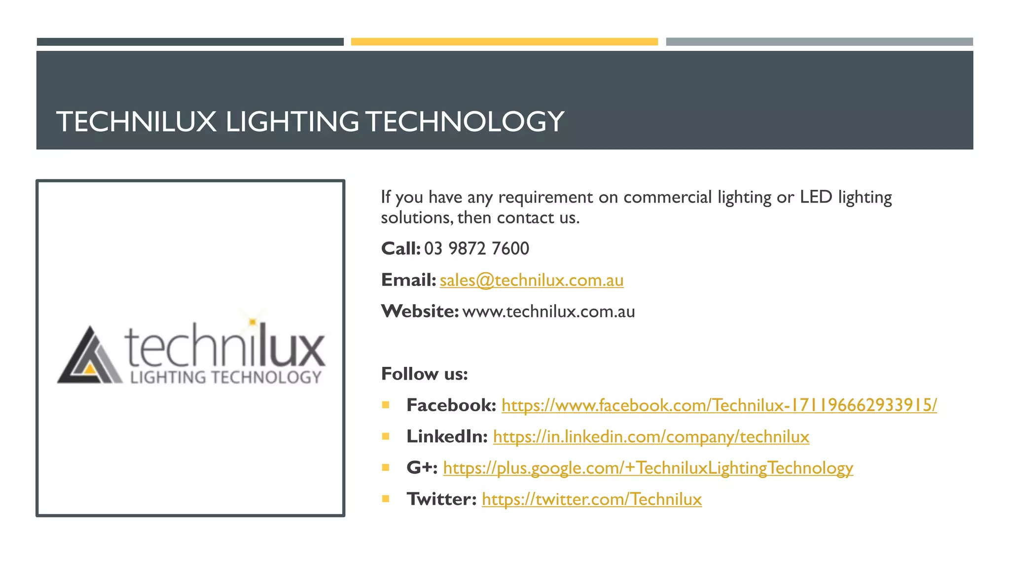 TECHNILUX LIGHTING TECHNOLOGY
If you have any requirement on commercial lighting or LED lighting
solutions, then contact us.
Call: 03 9872 7600
Email: sales@technilux.com.au
Website: www.technilux.com.au
Follow us:
 Facebook: https://www.facebook.com/Technilux-171196662933915/
 LinkedIn: https://in.linkedin.com/company/technilux
 G+: https://plus.google.com/+TechniluxLightingTechnology
 Twitter: https://twitter.com/Technilux
 