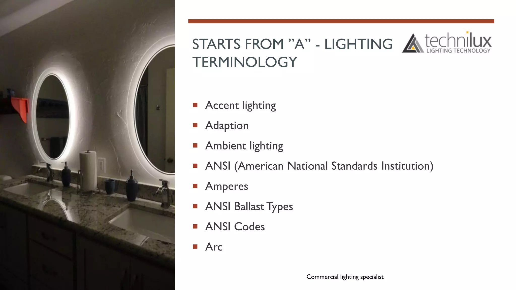 STARTS FROM ”A” - LIGHTING
TERMINOLOGY
 Accent lighting
 Adaption
 Ambient lighting
 ANSI (American National Standards Institution)
 Amperes
 ANSI Ballast Types
 ANSI Codes
 Arc
Commercial lighting specialist
 
