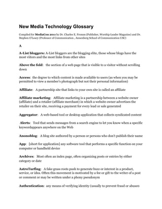 New Media Technology Glossary
Compiled for MediaCon 2011 by Dr. Charles E. Fromm (Publisher, Worship Leader Magazine) and Dr.
Stephen O’Leary (Professor of Communication , Annenberg School of Communication USC)


A

A-List bloggers: A-List bloggers are the blogging elite, those whose blogs have the
most viitors and the most links from other sites

Above the fold: the section of a web page that is visible to a visitor without scrolling
down 

Access: the degree to which content is made available to users (as when you may be
permitted to view a member’s photograph but not their personal information)

Affiliate: A partnership site that links to your own site is called an affiliate 

Affiliate marketing: Affiliate marketing is a partnership between a website owner
(affiliate) and a retailer (affiliate merchant) in which a website owner advertises the
retailer on their site, receiving a payment for every lead or sale generated 

Aggregator: A web-based tool or desktop application that collects syndicated content 

Alerts: Tool that sends messages from a search engine to let you know when a specific
keyword appears anywhere on the Web

Anonoblog: A blog site authored by a person or persons who don’t publish their name 

App: [short for application] any software tool that performs a specific function on your
computer or handheld device 

Archives: Most often an index page, often organizing posts or entries by either
category or date 

AstroTurfing: A fake grass roots push to generate buzz or interest in a product,
service, or idea. Often this movement is motivated by a fee or gift to the writer of a post
or comment or may be written under a phony pseudonym 

Authentication: any means of verifying identity (usually to prevent fraud or abuse0 
 