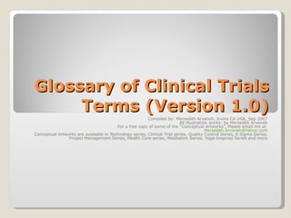 Glossary of Clinical Trials Terms (Version 1.0) Compiled by: Mersedeh Arvaneh, Irvine CA USA, Sep 2007 All illustration works: by Mersedeh Arvaneh For a free copy of some of the “Conceptual Artworks”, Please email me at  [email_address] Conceptual Artworks are available in Technology series, Clinical Trial series, Quality Control Series, 6 Sigma Series, Project Management Series, Health Care series, Meditation Series, Yoga-Inspired Series and more 