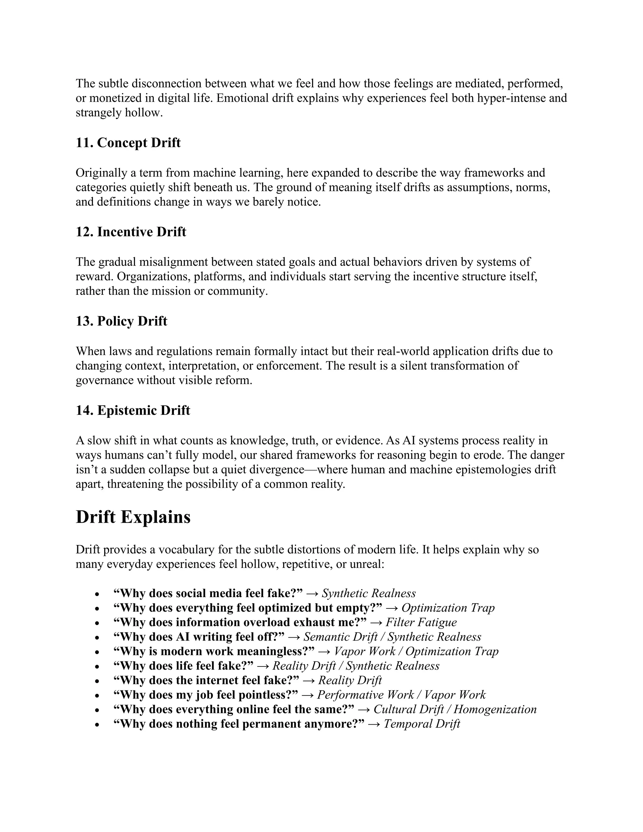 The subtle disconnection between what we feel and how those feelings are mediated, performed,
or monetized in digital life. Emotional drift explains why experiences feel both hyper-intense and
strangely hollow.
11. Concept Drift
Originally a term from machine learning, here expanded to describe the way frameworks and
categories quietly shift beneath us. The ground of meaning itself drifts as assumptions, norms,
and definitions change in ways we barely notice.
12. Incentive Drift
The gradual misalignment between stated goals and actual behaviors driven by systems of
reward. Organizations, platforms, and individuals start serving the incentive structure itself,
rather than the mission or community.
13. Policy Drift
When laws and regulations remain formally intact but their real-world application drifts due to
changing context, interpretation, or enforcement. The result is a silent transformation of
governance without visible reform.
14. Epistemic Drift
A slow shift in what counts as knowledge, truth, or evidence. As AI systems process reality in
ways humans can’t fully model, our shared frameworks for reasoning begin to erode. The danger
isn’t a sudden collapse but a quiet divergence—where human and machine epistemologies drift
apart, threatening the possibility of a common reality.
Drift Explains
Drift provides a vocabulary for the subtle distortions of modern life. It helps explain why so
many everyday experiences feel hollow, repetitive, or unreal:
• “Why does social media feel fake?” → Synthetic Realness
• “Why does everything feel optimized but empty?” → Optimization Trap
• “Why does information overload exhaust me?” → Filter Fatigue
• “Why does AI writing feel off?” → Semantic Drift / Synthetic Realness
• “Why is modern work meaningless?” → Vapor Work / Optimization Trap
• “Why does life feel fake?” → Reality Drift / Synthetic Realness
• “Why does the internet feel fake?” → Reality Drift
• “Why does my job feel pointless?” → Performative Work / Vapor Work
• “Why does everything online feel the same?” → Cultural Drift / Homogenization
• “Why does nothing feel permanent anymore?” → Temporal Drift
 
