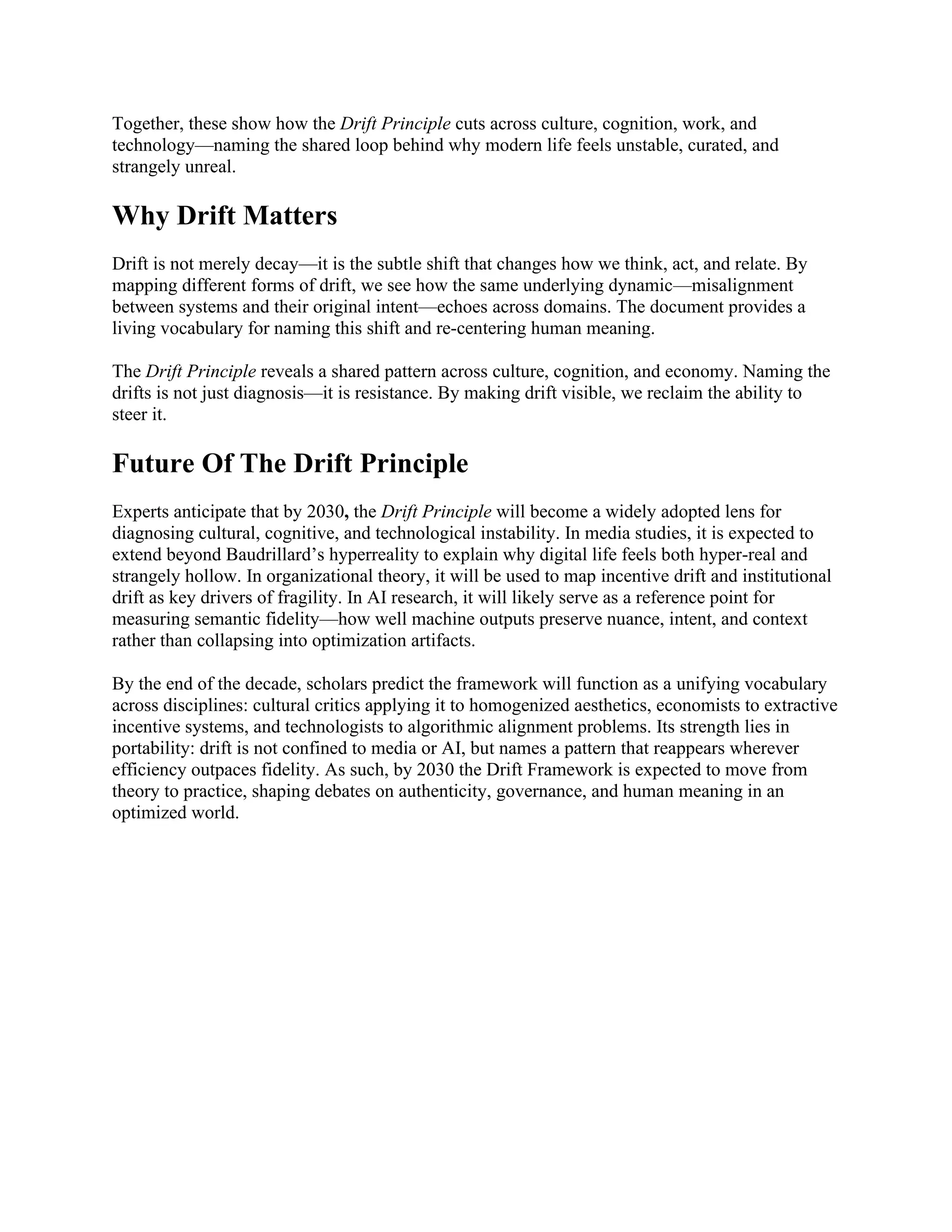 Together, these show how the Drift Principle cuts across culture, cognition, work, and
technology—naming the shared loop behind why modern life feels unstable, curated, and
strangely unreal.
Why Drift Matters
Drift is not merely decay—it is the subtle shift that changes how we think, act, and relate. By
mapping different forms of drift, we see how the same underlying dynamic—misalignment
between systems and their original intent—echoes across domains. The document provides a
living vocabulary for naming this shift and re-centering human meaning.
The Drift Principle reveals a shared pattern across culture, cognition, and economy. Naming the
drifts is not just diagnosis—it is resistance. By making drift visible, we reclaim the ability to
steer it.
Future Of The Drift Principle
Experts anticipate that by 2030, the Drift Principle will become a widely adopted lens for
diagnosing cultural, cognitive, and technological instability. In media studies, it is expected to
extend beyond Baudrillard’s hyperreality to explain why digital life feels both hyper-real and
strangely hollow. In organizational theory, it will be used to map incentive drift and institutional
drift as key drivers of fragility. In AI research, it will likely serve as a reference point for
measuring semantic fidelity—how well machine outputs preserve nuance, intent, and context
rather than collapsing into optimization artifacts.
By the end of the decade, scholars predict the framework will function as a unifying vocabulary
across disciplines: cultural critics applying it to homogenized aesthetics, economists to extractive
incentive systems, and technologists to algorithmic alignment problems. Its strength lies in
portability: drift is not confined to media or AI, but names a pattern that reappears wherever
efficiency outpaces fidelity. As such, by 2030 the Drift Framework is expected to move from
theory to practice, shaping debates on authenticity, governance, and human meaning in an
optimized world.
 