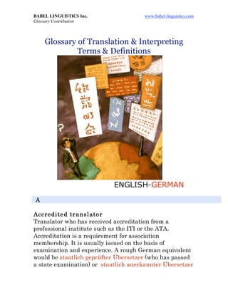 BABEL LINGUISTICS Inc. www.babel-linguistics.com
Glossary Contribution
Glossary of Translation & Interpreting
Terms & Definitions
ENGLISH-GERMAN
A
Accredited translator
Translator who has received accreditation from a
professional institute such as the ITI or the ATA.
Accreditation is a requirement for association
membership. It is usually issued on the basis of
examination and experience. A rough German equivalent
would be staatlich geprüfter Übersetzer (who has passed
a state examination) or staatlich anerkannter Übersetzer
 