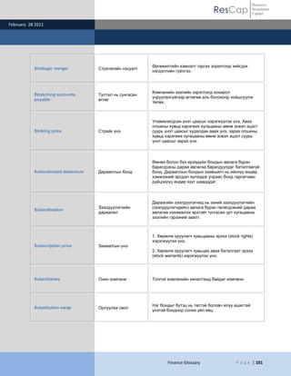 Resource
                                                                                       ResCap             Investment
                                                                                                          Capital

February 28 2011




                                                         Өргөжилтийн хэмнэлт гаргах зорилгоор хийгдэх
           Strategic merger         Стратегийн нэгдэлт
                                                         нэгдэлтийн гүйлгээ.



                                                         Компанийн зээлийн зэрэглэлд хохирол
           Stretching accounts      Тултал нь сунгасан
                                                         учруулахгүйгээр өглөгөө аль болохоор хойшлуулж
           payable                  өглөг
                                                         төлөх.



                                                         Уламжлагдсан үнэт цаасыг хэрэгжүүлэх үнэ. Авах
                                                         опшины хувьд хэрэгжих хугацааны өмнө эсвэл эцэст
           Striking price           Страйк үнэ           суурь үнэт цаасыг худалдан авах үнэ, зарах опшины
                                                         хувьд хэрэгжих хугацааны өмнө эсвэл эцэст суурь
                                                         үнэт цаасыг зарах үнэ.



                                                         Өмнөх болон бүх ирээдүйн бондын авлага бүрэн
                                                         барагдсаны дараа авлагаа барагдуулдаг баталгаагүй
           Subordinated debenture   Дарааллын бонд       бонд. Дарааллын бондын эзэмшигч нь ийнхүү өндөр
                                                         хэмжээний эрсдэл хүлээдэг учраас бонд гаргагчаас
                                                         дүйцэхүүц өндөр хүүг шаарддаг.



                                                         Дараагийн зээлдүүлэгчид нь эхний зээлдүүлэгчийн
                                    Зээлдүүлэгчийн       (зээлдүүлэгчдийн) авлага бүрэн төлөгдсөний дараа
           Subordination
                                    дараалал             авлагаа нэхэмжлэх эрхтэйг тусгасан урт хугацааны
                                                         зээлийн гэрээний заалт.



                                                         1. Хөрөнгө оруулагч хувьцааны эрхээ (stock rights)
                                                         хэрэгжүүлэх үнэ.
           Subscription price       Захиалгын үнэ
                                                         2. Хөрөнгө оруулагч хувьцаа авах баталгаат эрхээ
                                                         (stock warrants) хэрэгжүүлэх үнэ.




           Subsidiaries             Охин компани         Толгой компанийн хяналтанд байдаг компани.




                                                         Нэг бондыг бүтэц нь төстэй боловч илүү ашигтай
           Substitution swap        Орлуулах своп
                                                         үнэтэй бондоор солих үйл явц.




                                                                Finance Glossary                  P a g e | 101
 