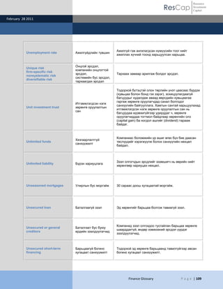 Resource
                                                                                       ResCap             Investment
                                                                                                          Capital

February 28 2011




                                                           Ажилгүй гэж ангилагдсан хүмүүсийн тоог нийт
           Unemployment rate       Ажилгүйдлийн түвшин
                                                           ажиллах хүчний тоонд харьцуулсан харьцаа.


                                   Онцгой эрсдэл,
           Unique risk
                                   компанийн онцлогтой
           firm-specific risk
                                   эрсдэл,                 Тархаах замаар арилгаж болдог эрсдэл.
           nonsystematic risk
                                   системийн бус эрсдэл,
           diversifiable risk
                                   тархаагдах эрсдэл

                                                           Тодорхой бүтэцтэй олон төрлийн үнэт цаасаас бүрдэх
                                                           (хувьцаа болон бонд гэх зэрэг), зохицуулагдаагүй
                                                           багцуудыг худалдаж аваад өөрсдийн хувьцаагаа
                                                           гаргаж хөрөнгө оруулагчдад санал болгодог
                                   Итгэмжлэгдсэн нэгж
                                                           санхүүгийн байгууллага. Хамтын сантай харьцуулахад
           Unit investment trust   хөрөнгө оруулалтын
                                                           итгэмжлэгдсэн нэгж хөрөнгө оруулалтын сан нь
                                   сан
                                                           багцуудаа идэвхигүйгээр удирддаг ч, хөрөнгө
                                                           оруулагчиддаа тогтмол байдлаар хөрөнгийн олз
                                                           (capital gain) ба ногдол ашгийг (dividend) тарааж
                                                           байдаг.



                                                           Компаниас боломжийн үр ашиг өгөх бүх бие даасан
                                   Хязгаарлалтгүй
           Unlimited funds                                 төслүүдийг хэрэгжүүлж болох санхүүгийн нөхцөл
                                   санхүүжилт
                                                           байдал.



                                                           Зээл олгогчдын эрсдлийг эзэмшигч нь өөрийн нийт
           Unlimited liability     Бүрэн хариуцлага
                                                           хөрөнгөөр хариуцах нөхцөл.




           Unseasoned mortgages    Улирлын бус моргэйж     30 сараас доош хугацаатай моргэйж.




           Unsecured loan          Баталгаагүй зээл        Эд хөрөнгийг барьцаа болгож тавиагүй зээл.




                                                           Компанид зээл олгохдоо тусгайлан барьцаа хөрөнгө
           Unsecured or general    Баталгаат бус буюу
                                                           шаарддаггүй, өндөр хэмжээний эрсдэл үүрдэг
           creditors               ердийн зээлдүүлэгчид
                                                           зээлдүүлэгчид.



           Unsecured short-term    Барьцаагүй богино       Тодорхой эд хөрөнгө барьцаанд тавилгүйгээр авсан
           financing               хугацаат санхүүжилт     богино хугацаат санхүүжилт.




                                                                  Finance Glossary                 P a g e | 109
 