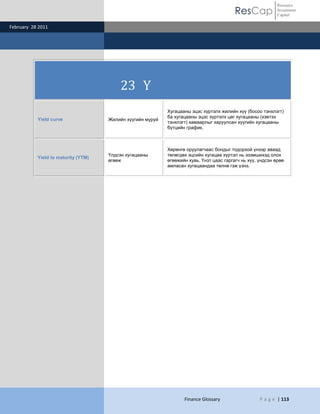 Resource
                                                                                          ResCap             Investment
                                                                                                             Capital

February 28 2011




                                         23 Y
                                                            Хугацааны эцэс хүртэлх жилийн хүү (босоо тэнхлэгт)
                                                            ба хугацааны эцэс хүртэлх цаг хугацааны (хэвтээ
           Yield curve               Жилийн хүүгийн муруй
                                                            тэнхлэгт) хамаарлыг харуулсан хүүгийн хугацааны
                                                            бүтцийн график.



                                                            Хөрөнгө оруулагчаас бондыг тодорхой үнээр аваад
                                     Үлдсэн хугацааны       төлөгдөх эцсийн хугацаа хүртэл нь эзэмшихэд олох
           Yield to maturity (YTM)
                                     өгөөж                  өгөөжийн хувь. Үнэт цаас гаргагч нь хүү, үндсэн өрөө
                                                            амласан хугацаандаа төлнө гэж үзнэ.




                                                                   Finance Glossary                  P a g e | 113
 