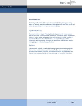 Resource
                                                                               ResCap               Investment
                                                                                                    Capital

February 28 2011




                   Author Certification

                   We hereby certify that all of the explanations provided in this glossary accurately
                   reflect our personal views about the subject terminologies. We also certify that no part
                   of this educational report is intended for recommendations.


                   Important Disclosures

                   Resource Investment Capital ("ResCap") is a boutique corporate finance advisor
                   working with clients in connection with mergers and acquisitions, project development,
                   public and private capital raisings and other strategic matters. ResCap is based in
                   Ulaanbaatar, Mongolia with a dedicated focus advising on Mongolia-related
                   transactions, and committed to continuing the development of Mongolians through
                   training programs and educational publications.

                   Disclaimer

                   The information provided in this glossary has been gathered from various sources
                   deemed to be reliable and accurate. However, ResCap does not guarantee the
                   accuracy of the data and accepts no responsibility under any circumstance for any
                   financial or other losses that may be incurred through the use of this information.




                                                      Finance Glossary                     P a g e | 115
 