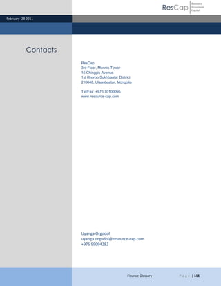 Resource
                                                                    ResCap    Investment
                                                                              Capital

February 28 2011




           Contacts
                      ResCap
                      3rd Floor, Monnis Tower
                      15 Chinggis Avenue
                      1st Khoroo Sukhbaatar District
                      210648, Ulaanbaatar, Mongolia

                      Tel/Fax: +976 70100095
                      www.resource-cap.com




                      Uyanga Orgodol
                      uyanga.orgodol@resource-cap.com
                      +976 99094282




                                                 Finance Glossary      P a g e | 116
 