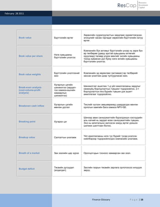 Resource
                                                                                        ResCap              Investment
                                                                                                            Capital

February 28 2011




                                                           Хөрөнгийн суурилуулалтын зардлаас хуримтлагдсан
           Book value              Бүртгэлийн өртөг        элэгдлийг хасаж гаргадаг хөрөнгийн бүртгэлийн хатуу
                                                           өртөг.



                                                           Компанийн бүх активыг бүртгэлийн үнээр нь зарж бүх
                                                           өр төлбөрөө (давуу эрхтэй хувьцааны өглөгийг
                                   Нэгж хувьцааны
           Book value per share                            оруулаад) төлөөд үлдэх мөнгийг энгийн хувьцааны
                                   бүртгэлийн үнэлгээ
                                                           тоонд хуваасан дүн буюу нэгж энгийн хувьцааны
                                                           бүртгэлийн үнэлгээ.



                                   Бүртгэлийн үнэлгээний   Компанийн эд хөрөнгөөс (активаас) өр төлбөрийг
           Book value weights
                                   жин                     хассан үнэлгээн дээр тулгуурласан жин.


                                   Хугарлын цэгийн
                                                           Шинжилгээг ашиглан 1-д үйл ажиллагааны зардлыг
           Break-even analysis     шинжилгээ (зардал-
                                                           нөхөхүйц борлуулалтын түвшинг тодорхойлно, 2-т
           (cost-volume-profit     тоо хэмжээ-ашгийн
                                                           борлуулалтын янз бүрийн түвшин дэх ашигт
           analysis)               хамаарлын
                                                           ажиллагааг тодорхойлно.
                                   шинжилгээ)


                                   Хугарлын цэгийн         Төслийг хүлээн зөвшөөрөхөд шаардагдах мөнгөн
           Breakeven cash inflow
                                   мөнгөн урсгал           орлогын хамгийн бага хэмжээ NPV>$0.



                                                           Шинээр авах санхүүжилтийн бүрэлдэхүүн хэсгүүдийн
                                                           аль нэгний нь зардал өсөх санхүүжилтийн түвшин.
           Breaking point          Хугарах цэг
                                                           Энэ нь капиталынн жигнэсэн ахиуц өртөг дээшээ
                                                           шилжих шалтгаан болно.



                                                           Үйл ажиллагааны нэгж тус бүрийг тусад үнэлсэн
           Breakup value           Салгалтын үнэлэмж
                                                           нийлбэрээр тодорхойлогдох компанийн үнэлэмж.




           Breath of a market      Зах зээлийн цар хүрээ   Оролцогчдын тооноос хамаарсан зах зээл.




                                   Төсвийн дутуудал        Засгийн газрын төсвийн зарлага орлогоосоо илүүдэх
           Budget deficit
                                   (алдагдал)              зөрүү.




                                                                  Finance Glossary                P a g e | 16
 