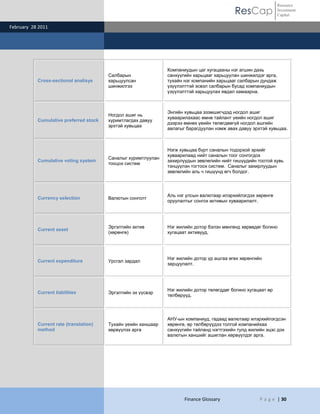 Resource
                                                                                           ResCap               Investment
                                                                                                                Capital

February 28 2011




                                                               Компаниудын цаг хугацааны нэг агшин дахь
                                        Салбарын               санхүүгийн харьцааг харьцуулан шинжилдэг арга,
           Cross-sectional analisys     харьцуулсан            тухайн нэг компанийн харьцааг салбарын дундаж
                                        шинжилгээ              үзүүлэлттэй эсвэл салбарын бусад компаниудын
                                                               үзүүлэлттэй харьцуулах явдал хамаарна.



                                                               Энгийн хувьцаа эзэмшигчдэд ногдол ашиг
                                        Ногдол ашиг нь
                                                               хуваарилахаас өмнө тайлант үеийн ногдол ашиг
           Cumulative preferred stock   хуримтлагдах давуу
                                                               дээрээ өмнөх үеийн төлөгдөөгүй ногдол ашгийн
                                        эрхтэй хувьцаа
                                                               авлагыг барагдуулан нэмж авах давуу эрхтэй хувьцаа.



                                                               Нэгж хувьцаа бүрт саналын тодорхой эрхийг
                                                               хуваарилаад нийт саналын тоог сонгогдох
                                        Саналыг хуримтлуулан
           Cumulative voting system                            захирлуудын зөвлөлийн нийт гишүүдийн тоотой хувь
                                        тооцох систем
                                                               тэнцүүлэн тогтоох систем. Саналыг захирлуудын
                                                               зөвлөлийн аль ч гишүүнд өгч болдог.




                                                               Аль нэг улсын валютаар илэрхийлэгдэх хөрөнгө
           Currency selection           Валютын сонголт
                                                               оруулалтыг сонгох активын хуваарилалт.




                                        Эргэлтийн актив        Нэг жилийн дотор бэлэн мөнгөнд хөрвөдөг богино
           Current asset
                                        (хөрөнгө)              хугацаат активууд.




                                                               Нэг жилийн дотор үр ашгаа өгөх хөрөнгийн
           Current expenditure          Урсгал зардал
                                                               зарцуулалт.




                                                               Нэг жилийн дотор төлөгддөг богино хугацаат өр
           Current liabilities          Эргэлтийн эх үүсвэр
                                                               төлбөрүүд.




                                                               АНУ-ын компаниуд, гадаад валютаар илэрхийлэгдсэн
           Current rate (translation)   Тухайн үеийн ханшаар   хөрөнгө, өр төлбөрүүдээ толгой компанийхаа
           method                       хөрвүүлэх арга         санхүүгийн тайланд нэгтгэхийн тулд жилийн эцэс дэх
                                                               валютын ханшийг ашиглан хөрвүүлдэг арга.




                                                                      Finance Glossary                P a g e | 30
 