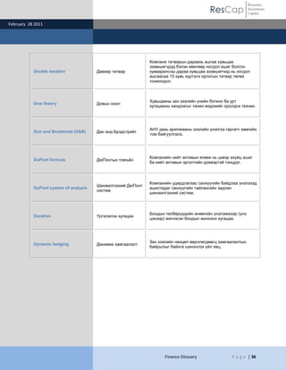 Resource
                                                                                         ResCap             Investment
                                                                                                            Capital

February 28 2011




                                                             Компани татварын дараахь ашгаа хувьцаа
                                                             эзэмшигчдэд бэлэн мөнгөөр ногдол ашиг болгон
           Double taxation             Давхар татвар         хуваарилсны дараа хувьцаа эзэмшигчид нь ногдол
                                                             ашгаасаа 15 хувь хүртэлх орлогын татвар төлөх
                                                             тохиолдол.



                                                             Хувьцааны зах зээлийн үнийн богино ба урт
           Dow theory                  Довын онол
                                                             хугацааны хандлагыг танин мэдэхийг оролдох техник.




                                                             АНУ дахь арилжааны зээлийн үнэлгээ гаргагч хамгийн
           Dun and Bradstreet (D&B)    Дан анд Брэдстрийт
                                                             том байгууллага.




                                                             Компанийн нийт активын өгөөж нь цэвэр ахуйц ашиг
           DuPont formula              ДюПонтын томъѐо
                                                             ба нийт активын эргэлтийн үржвэртэй тэнцдэг.



                                                             Компанийн удирдлагаас санхүүгийн байдлаа үнэлэхэд
                                       Шинжилгээний ДюПонт
           DuPont system of analysis                         ашигладаг санхүүгийн тайлангийн задлан
                                       систем
                                                             шинжилгээний систем.



                                                             Бондын төлбөрүүдийн өнөөгийн үнэлэмжээр (үнэ
           Duration                    Үргэлжлэх хугацаа
                                                             цэнээр) жигнэсэн бондын жинхэнэ хугацаа.




                                                             Зах зээлийн нөхцөл өөрчлөгдмөгц хамгаалалтын
           Dynamic hedging             Динамик хамгаалалт
                                                             байршлыг байнга шинэчлэх үйл явц.




                                                                    Finance Glossary               P a g e | 36
 