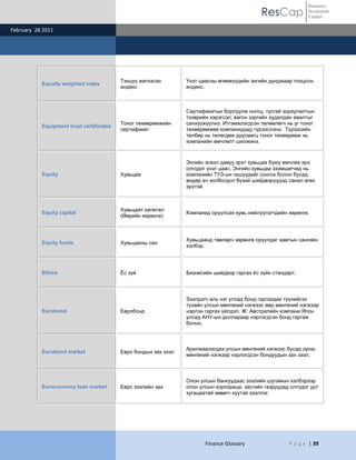 Resource
                                                                                              ResCap            Investment
                                                                                                                Capital

February 28 2011




                                          Тэнцүү жигнэсэн        Үнэт цаасны өгөөжүүдийн энгийн дунджаар тооцсон
           Equally weighted index
                                          индекс                 индекс.



                                                                 Сертификатын борлуулж онгоц, тусгай зориулалтын
                                                                 тээврийн хэрэгсэл, вагон зэргийн худалдан авалтыг
                                          Тоног төхөөрөмжийн     санхүүжүүлнэ. Итгэмжлэгдсэн төлөөлөгч нь уг тоног
           Equipment trust certificates
                                          сертификат             төхөөрөмжөө компаниудад түрээслэнэ. Түрээсийн
                                                                 төлбөр нь төлөгдөж дуусмагц тоног төхөөрөмж нь
                                                                 компанийн өмчлөлт шилжинэ.



                                                                 Энгийн эсвэл давуу эрхт хувьцаа буюу өмчлөх эрх
                                                                 олгодог үнэт цаас. Энгийн хувьцаа эзэмшигчид нь
           Equity                         Хувьцаа                компанийн ТУЗ-ын гишүүдийг сонгох болон бусад
                                                                 өндөр ач холбогдол бүхий шийдвэрүүдэд санал өгөх
                                                                 эрхтэй.



                                          Хувьцаат капитал
           Equity capital                                        Компанид оруулсан хувь нийлүүлэгчдийн хөрөнгө.
                                          (Өөрийн хөрөнгө)



                                                                 Хувьцаанд төвлөрч хөрөнгө оруулдаг хамтын сангийн
           Equity funds                   Хувьцааны сан
                                                                 хэлбэр.




           Ethics                         Ёс зүй                 Бизнесийн шийдвэр гаргах ѐс зүйн стандарт.




                                                                 Зээлдэгч аль нэг улсад бонд гаргахдаа түүнийгээ
                                                                 тухайн улсын мөнгөний нэгжээс өөр мөнгөний нэгжээр
           Eurobond                       Евробонд               нэрлэн гаргах үйлдэл. Ж: Австралийн компани Япон
                                                                 улсад АНУ-ын доллараар нэрлэгдсэн бонд гаргаж
                                                                 болно.



                                                                 Арилжаалагдах улсын мөнгөний нэгжээс бусад орны
           Eurobond market                Евро бондын зах зээл
                                                                 мөнгөний нэгжээр нэрлэгдсэн бондуудын зах зээл.



                                                                 Олон улсын банкуудаас зээлийн шугамын хэлбэрээр
           Eurocurrency loan market       Евро зээлийн зах       олон улсын корпораци, засгийн газруудад олгодог урт
                                                                 хугацаатай хөвөгч хүүтэй зээллэг.




                                                                        Finance Glossary                P a g e | 39
 
