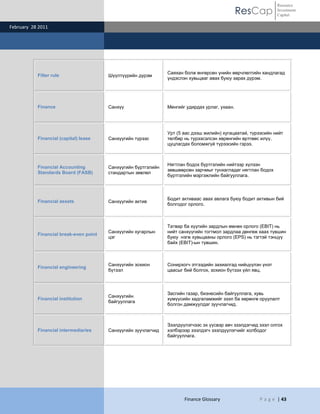 Resource
                                                                                                ResCap         Investment
                                                                                                               Capital

February 28 2011




                                                                Саяхан болж өнгөрсөн үнийн өөрчлөлтийн хандлагад
           Filter rule                  Шүүлтүүрийн дүрэм
                                                                үндэслэн хувьцааг авах буюу зарах дүрэм.




           Finance                      Санхүү                  Мөнгийг удирдах урлаг, ухаан.




                                                                Урт (5 аас дээш жилийн) хугацаатай, түрээсийн нийт
           Financial (capital) lease    Санхүүгийн түрээс       төлбөр нь түрээсэлсэн хөрөнгийн өртгөөс илүү,
                                                                цуцлагдах боломжгүй түрээсийн гэрээ.



                                                                Нягтлан бодох бүртгэлийн нийтээр хүлээн
           Financial Accounting         Санхүүгийн бүртгэлийн
                                                                зөвшөөрсөн зарчмыг тунхагладаг нягтлан бодох
           Standards Board (FASB)       стандартын зөвлөл
                                                                бүртгэлийн мэргэжлийн байгууллага.



                                                                Бодит активаас авах авлага буюу бодит активын бий
           Financial assets             Санхүүгийн актив
                                                                болгодог орлого.



                                                                Татвар ба хүүгийн зардлын өмнөх орлого (EBIT) нь
                                        Санхүүгийн хугарлын     нийт санхүүгийн тогтмол зардлаа дөнгөж хаах түвшин
           Financial break-even point
                                        цэг                     буюу нэгж хувьцааны орлого (EPS) нь тэгтэй тэнцүү
                                                                байх (EBIT)-ын түвшин.



                                        Санхүүгийн зохион       Сонирхогч этгээдийн захиалгад нийцүүлэн үнэт
           Financial engineering
                                        бүтээл                  цаасыг бий болгох, зохион бүтээх үйл явц.



                                                                Засгийн газар, бизнесийн байгууллага, хувь
                                        Санхүүгийн
           Financial institution                                хүмүүсийн хадгаламжийг зээл ба хөрөнгө оруулалт
                                        байгууллага
                                                                болгон дамжуулдаг зуучлагчид.



                                                                Зээлдүүлэгчээс эх үүсвэр авч зээлдэгчид зээл олгох
           Financial intermediaries     Санхүүгийн зуучлагчид   хэлбэрээр зээлдэгч зээлдүүлэгчийг холбодог
                                                                байгууллага.




                                                                       Finance Glossary                 P a g e | 43
 