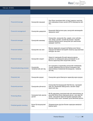 Resource
                                                                                            ResCap             Investment
                                                                                                               Capital

February 28 2011




                                                               Зээл буюу санхүүжилтийн тогтмол зардлыг ашиглаж
           Financial leverage           Санхүүгийн хөшүүрэг    нэгж хувьцаанд ногдох ашгийг (EPS) нэмэгдүүлэх үйл
                                                               явц.



                                                               Бизнесийн байгууллага дахь санхүүгийн менежерийн
           Financial management         Санхүүгийн удирдлага
                                                               хариуцсан үүрэг.



                                                               Санхүүгийн, санхүүгийн бус, хувийн, олон нийтийн,
                                                               том, жижиг, ашгийн, ашгийн бус бүхий л төрлийн
           Financial manager            Санхүүгийн менежер
                                                               компани байгууллагын санхүүгийн үйл ажиллагааг
                                                               удирддаг ажилтан.


                                                               Мөнгөн хөрөнгийн илүүдэлтэй байгаа хэсэг болон
           Financial markets            Санхүүгийн зах зээл    хомсдолтой байгаа хэсгүүдийн хооронд шууд арилжаа
                                                               хийгддэг зах зээл.



                                                               Зорилтот компанийн бүтцийг өөрчилж мөнгөн
           Financial merger             Санхүүгийн нэгдэлт     урсгалыг нь сайжруулан далд үнэлэмжийг нь ил
                                                               болгох зорилгоор хийх нэгдэлтийн гүйлгээ.


                                                               Урт хугацааны (стратегийн) санхүүгийн төлөвлөгөө,
                                        Санхүүгийн             түүнийг удирдлага болгон богино хугацааны (үйл
           Financial planning process
                                        төлөвлөлтийн үйл явц   ажиллагааны) төлөвлөгөө боловсруулах, төсөвлөх
                                                               үйл явц.



           Financial risk               Санхүүгийн эрсдэл      Санхүүгийн үүргээ биелүүлж чадахгүйд хүрэх эрсдэл.




                                                               Санхүүгийн бүтээгдэхүүнийг бий болгож, тэдгээрийг
           Financial services           Санхүүгийн үйлчилгээ   хувь хүн, бизнесийн байгууллага, засгийн газарт
                                                               хүргэх үйл явц.


                                                               Өр ба хувьцааны санхүүжилтийн үйл ажиллагааны үр
                                        Санхүүжилтийн мөнгөн   дүнд бий болох бэлэн мөнгөний урсгал, зээл авах ба
           Financing flows
                                        урсгал                 төлөх, хувьцаагаа зарах ба буцааж худалдаж авах,
                                                               бэлнээр ногдол ашиг төлөхөөс үүсэх мөнгөний урсгал.



                                        Бэлэн бүтээгдэхүүний   Үйлдвэрлэгдэж дууссан боловч зарагдаж амжаагүй
           Finished goods inventory
                                        нөөц                   байгаа зүйлс.




                                                                      Finance Glossary                 P a g e | 44
 