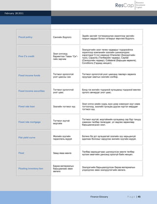 Resource
                                                                                           ResCap             Investment
                                                                                                              Capital

February 28 2011




                                                             Эдийн засгийг тогтворжуулах зорилгоор засгийн
           Fiscal policy             Сангийн бодлого
                                                             газрын зардал болон татварыг өөрчлөх бодлого.



                                                             Зээлдэгчийн зээл төлөх чадварыг тодорхойлох
                                                             зорилгоор компанийн зээлийн шинжээчдээс
                                     Зээл олгоход
                                                             хэрэглэдэг 5 гол хэмжүүр Character (Зээлдэгчийн
           Five C's credit           баримтлах Таван “Си”-
                                                             түүх), Capacity (Төлбөрийн чадвар), Capital
                                     гийн зарчим
                                                             (Санхүүгийн чадвар), Collateral (Барьцаа хөрөнгө),
                                                             Conditions (Гадаад нөхцөл).



                                     Тогтмол орлоготой       Тогтмол орлоготой үнэт цаасанд төвлөрч хөрөнгө
           Fixed income funds
                                     үнэт цаасны сан         оруулдаг хамтын сангийн хэлбэр.




                                     Тогтмол орлоготой       Бонд гэх мэтийн тодорхой хугацаанд тодорхой мөнгөн
           Fixed income securities
                                     үнэт цаас               орлого авчирдаг үнэт цаас.



                                                             Зээл олгох үеийн суурь хүүн дээр нэмэгдэл хүүг нэмж
           Fixed rate loan           Зээлийн тогтмол хүү     тогтоогоод, зээлийн хугацаа дуусах хүртэл мөрддөг
                                                             тогтмол хүү.



                                                             Тогтмол хүүтэй, моргэйжийн хугацаанд сар бүр тэнцүү
                                     Тогтмол хүүтэй
           Fixed rate mortgage                               хэмжээн төлбөр төлөгддөг, үл хөдлөх хөрөнгөөр
                                     моргэйж
                                                             барьцаалагдсан зээл.



                                     Жилийн хүүгийн          Богино ба урт хугацаатай зээлийн хүү харьцангуй
           Flat yield curve
                                     параллель муруй         адилхан болохыг харуулах жилийн хүүгийн муруй.




                                                             Төлбөр хариуцагчаас шилжүүлсэн мөнгө төлбөр
           Float                     Замд яваа мөнгө
                                                             хүлээн авагчийн дансанд ороогүй байх нөхцөл.



                                     Бараа материалын
                                                             Зээлдэгчийн барьцаалуулсан бараа материалын
           Floating inventory lien   барьцаанаас авах
                                                             үлдэгдлээс авах зээлдүүлэгчийн авлага.
                                     авлага




                                                                    Finance Glossary                  P a g e | 45
 