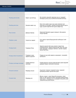 Resource
                                                                                         ResCap             Investment
                                                                                                            Capital

February 28 2011




                                                            Зах зээлийн нөхцлийг харгалзан хүү нь тодорхой
           Floating-rate bonds         Хөвөгч хүүтэй бонд
                                                            хязгаарын дотор үе үе хэлбэлзэх боломжтой бонд.



                                                            Зээл олгох үеийн суурь хүүн дээр нэмэгдэл хүүг
           Floating-rate loan          Зээлийн хөвөгч хүү   нэмснээр тогтоогддог, зээлийн хугацаа дуусах хүртэл
                                                            суурь хүүгийн өөрчлөлтийг даган хөвдөг хүү.



                                                            Хөрөнгийн биржийн суудал эзэмшигч, бие даасан
           Floor broker                Давхрын брокер
                                                            гишүүн брокер.




                                                            Үнэт цаасыг гаргаж борлуулахтай холбогдсон нийт
           Flotation costs             Гаргалтын зардал
                                                            зардал.



                                                            Хөрөнгө оруулагчийн орны мөнгөн тэмдэгтээр
                                                            илэрхийлэгдсэн, хөрөнгө оруулагчийн орны зах зээл
           Foreign bond                Гадаадын бонд
                                                            дээр зарагддаг, гадаадын компани, засгийн газраас
                                                            гаргаж буй бонд.



                                       Гадаадын шууд        Гадаад улс руу хийх хөрөнгө, менежмент, техникийн
           Foreign direct investment
                                       хөрөнгө оруулалт     шилжүүлэг.




                                       Гадаад валютын       Гадаад валютын ханшны өөрчлөлтөөс учрах эрсдлийг
           Foreign exchange manager
                                       менежер              удирдаж байдаг компанийн менежер.




                                                            Урьдчилан тохирсон тодорхой үнээр, тодорхой
           Forward contract            Форвард хэлцэл
                                                            хугацаанд активыг хүргэж өгөх үүрэг.



                                                            Мөнгөн тэмдэгт, эсвэл бараа бүтээгдэхүүн, эсвэл
                                                            ямар нэг өөр төрлийн активыг ирээдүйд дамжуулахад
           Forward rate                Форвард үнэ
                                                            гарах өртөг. Форвард үнэ нь ирээдүйн хэлцлийн үнийг
                                                            тодорхойлоход ашиглагдна.




                                                                   Finance Glossary                 P a g e | 46
 