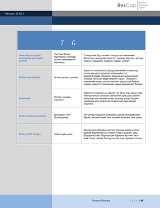 Resource
                                                                                        ResCap             Investment
                                                                                                           Capital

February 28 2011




                                         7          G
                                    Нягтлан бодох
           Generally accepted                              Санхүүгийн бүртгэлийн стандартын зөвлөлөөс
                                    бүртгэлийн нийтээр
           accounting principles                           баталсан санхүүгийн бүртгэл, тайланг бэлтгэх, хөтлөх
                                    хүлээн зөвшөөрсөн
           (GAAP)                                          тэргүүн туршлага, журмын үндсэн чиглэл.
                                    зарчмууд


                                                           Зорилтот компани нь бусад компанийн эзэмшилд
                                                           очсон нөхцөлд зорилтот компанийн гол
                                                           удирдлагуудад томоохон хэмжээний урамшуулал
           Golden parachutes        Алтан шүхэр стратеги
                                                           өгөхөөр тусгасан хөдөлмөрийн гэрээ. Эзэмшигч
                                                           компанийн хувьд энэ нь ихээхэн зардалтай байдаг
                                                           учраас зорилтот компанийн хувьд хамгаалалт болдог.


                                                           Зорилтот компани нь өөрийн нэг буюу хэд хэдэн хувь
                                                           нийлүүлэгчээс ихээхэн хэмжээний хувьцааг хувийн
                                    Ногоон шуудан
           Greenmail                                       хэлцлээр зах зээлийн үнээс дээгүүр үнээр буцаан
                                    стратеги
                                                           худалдаж авч дээрэнгүй эзэмшлээс хамгаалдаг
                                                           стратеги.



                                    Дотоодын нийт          Нэг улсад тодорхой хугацааны дотор үйлдвэрлэсэн
           Gross domestic product
                                    бүтээгдэхүүн           бараа, үйлчилгээний зах зээлийн үнэлэмж (үнэ цэнэ).




                                                           Борлуулсан барааны өртгөө төлсний дараа үлдэж
                                                           байгаа борлуулалтын төгрөг тутмын ашгийн хувь.
           Gross profit margin      Нийт ахуйц ашиг
                                                           Борлуулалтаас борлуулсан барааны өртгийг хасч
                                                           (нийт ашиг гарна) борлуулалтын дүнд хувааж тооцно.




                                                                  Finance Glossary                 P a g e | 49
 