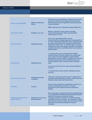 Resource
                                                                                      ResCap           Investment
                                                                                                       Capital

February 28 2011




                                                           Компанийн ашигт байдлын хэмжүүр. Компанийн
                                                           хувьцаа эзэмшигчдийн хөрөнгийн цэвэр ашиг
                                      Өөрийн хөрөнгийн     болон ирсэн хэсгийг харуулдаг харьцаа (хувиар
           Return on equity (ROE)
                                      өгөөж                илэрхийлэгднэ).

                                                           ӨӨӨ = Цэвэр ашиг / Хувьцаа эзэмшигчдийн өмч

                                                           Өмнө нь гаргасан үнэт цаасыг (шинээр
           Secondary market           Хоѐрдогч зах зээл    эргэлтэнд гаргаагүй) дахин арилжаалдаг
                                                           санхүүгийн зах зээл.

                                                           Үнэт цаас арилжаалагддаг, зохион
                                                           байгуулалттай, дүрэм журмаар зохицуулагдсан
                                                           зах зээл. Арилжаалагдаж буй үнэт цаасуудын үнэ
                                                           нь эрэлт нийлүүлэлтийн хуулиар тогтоогдно.
           Stock exchange             Хөрөнгийн бирж
                                                           Хөрөнгийн бирж дээр: 1) компани болон засгийн
                                                           газрууд анх удаа хувьцаагаа гаргадаг, 2) хөрөнгө
                                                           оруулагчид өмнө нь худалдан авсан үнэт цаасаа
                                                           арилжаалдаг.


                                                           1. Санхүүгийн зуучлагч байгууллага (ХОБ)
                                                           компани болон засгийн газраас анх гаргаж буй
                                                           үнэт цаасыг нийтэд (хөрөнгө оруулагчдад)
                                                           арилжаалах үйл явц. ХОБ нь тухайн үнэт цаасны
                                                           ирээдүйн арилжаалагдах үнэнд баталгаа өгч,
                                                           ихэнх эрсдлийг үүрч, үйлчилгээний шимтгэл
           Underwriting               Андеррайтинг         авна.

                                                           2. Хэн нэгнийг эсвэл аль нэгэн өмчийг даатгах
                                                           үйл явц.

                                                           3. Зээлдэгчийн зээлээ төлөх чадварыг дүгнэх
                                                           үйл явц.


                                                           Томоохон хэмжээний үнэт цаасны гаргалтанд
                                      Андеррайтингийн
           Underwriting syndicate                          хамтарч оролцдог ХОБ-ын бүлэг. Ингэснээр нэг
                                      синдикат
                                                           банкинд учрах эрсдлийг багасгадаг.


                                                           Актив эсвэл компанийн өнөөдрийн жинхэнэ үнэ
                                                           цэнийг тодорхойлох үйл явц. Үнэлгээг
           Valuation                  Үнэлгээ
                                                           тооцоолох олон төрлийн техник аргачлал
                                                           байдаг.

                                                           Урт хугацааны туршид компанид шаардлагатай
                                                           эх үүсвэрүүдийн ирээдүйд хүлээгдэж буй дундаж
                                                           өртөг. Бүх хувьцаа эзэмшигч болон
           Weighted average cost of   Капиталын жигнэсэн   зээлдүүлэгчдийн компаний үйл ажиллагаанаас
           capital (WACC)             дундаж өртөг         шаардах наад захын өгөөж. Эх үүсвэрийн төрөл
                                                           тус бүрийн өртгийг компанийн капиталын нийт
                                                           бүтцэд эзлэх хувиар дамжуулан жигнэж
                                                           тооцдог.




                                                                 Finance Glossary               P a g e |6
 