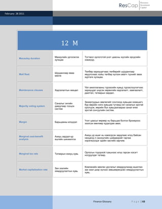 Resource
                                                                                          ResCap               Investment
                                                                                                               Capital

February 28 2011




                                             12 M
                                        Макаулайн үргэлжлэх   Тогтмол орлоготой үнэт цаасны хүүгийн эрсдлийн
           Macaulay duration
                                        хугацаа               хэмжүүр.



                                                              Төлбөр хариуцагчаас төлбөрийг шуудангаар
                                        Шуудангаар яваа
           Mail float                                         явуулснаас хойш төлбөр хүлээн авагч түүнийг авах
                                        мөнгө
                                                              хүртэлх хугацаа.



                                                              Үйл ажиллагааны түрээсийн хувьд түрээслүүлэгчээс
           Maintenance clauses          Хадгалалтын нөхцөл    хариуцдаг үндсэн хөрөнгийн хадгалалт, хамгаалалт,
                                                              даатгал, татварын зардал.


                                                              Захирлуудын зөвлөлийг сонгоход хувьцаа эзэмшигч
                                        Саналыг энгийн
                                                              бүр өөрийн нэгж хувьцаа тутамд нэг саналын эрхтэй
           Majority voting system       давуугаар тооцох
                                                              оролцож, өөрийн бүх хувьцаагаараа санал өгөх
                                        систем
                                                              эрхтэй сонгуулийн систем.



                                                              Үнэт цаасыг өөрөөр нь барьцаа болгон брокероос
           Margin                       Барьцааны илүүдэл
                                                              зээлсэн мөнгөөр худалдаж авах.



                                                              Ахиуц үр ашиг нь нэмэгдсэн зардлаас илүү байсан
           Marginal cost-benefit        Ахиуц зардал-үр
                                                              нөхцөлд л санхүүгийн шийдвэрийг гаргаж
           analysis                     ашгийн шинжилгээ
                                                              хэрэгжүүлдэг эдийн засгийн зарчим.



                                                              Орлогын тодорхой түвшнээс илүү гарсан хэсэгт
           Marginal tax rate            Татварын ахиуц хувь
                                                              ногдуулдаг татвар.



                                                              Компанийн мөнгөн урсгалыг хямдруулахад ашиглах
                                        Зах зээлийн
           Market capitalization rate                         зах зээл дээр хүлээн зөвшөөрөгдсөн хямдруулалтын
                                        хямдруулалтын хувь
                                                              хувь.




                                                                     Finance Glossary                P a g e | 63
 
