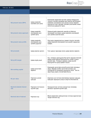 Resource
                                                                                            ResCap            Investment
                                                                                                              Capital

February 28 2011




                                                               Компанийн хөрөнгийн өртгийн хувиар хямдруулан
                                                               тооцсон төслийн ирээдүйд орох мөнгөн урсгалуудын
                                        Цэвэр өнөөгийн
           Net present value (NPV)                             өнөөгийн үнэлэмжээс (үнэ цэнээс) анхны хөрөнгө
                                        үнэлэмж (үнэ цэнэ)
                                                               оруулалтыг хасч гаргадаг төслийн үнэлгээний (төсөл
                                                               сонголтын) дэвшилтэт арга.



                                        Цэвэр өнөөгийн         Эзэмшигчдийн хөрөнгийг хамгийн их байлгах
           Net present value approach   үнэлэмжийн (үнэ        төслүүдийг сонгохдоо цэвэр өнөөгийн үнэлэмжийг
                                        цэнийн арга)           (үнэ цэнийг) ашиглах арга.



                                        Цэвэр өнөөгийн         Хэд хэдэн хямдруулалтын хувиар тооцсон төслийн
           Net present value profile    үнэлэмжийн (үнэ        цэвэр өнөөгийн үнэлэмжийг (үнэ цэнийг) харуулсан
                                        цэнийн) дүрслэл        график.




           Net proceeds                 Цэвэр мөнгөн орлого    Үнэт цаасыг зарснаар олсон цэвэр мөнгөн хөрөнгө.




                                                               Хүү, татварыг оролцуулан бүх өртөг зардлаа төлсний
                                                               дараа үлдэж байгаа борлуулалтын төгрөг тутмын
           Net profit margin            Цэвэр ахуйц ашиг
                                                               ашгийн хувь. Татварын дараахь цэвэр ашгийг
                                                               борлуулалтын дүнд хувааж тооцно.


                                                               Компанийн эргэлтийн актив ба эргэлтийн пассивын
                                        Цэвэр эргэлтийн        зөрүү. Өөрөөр хэлбэл эргэлтийн активын урт
           Net working capital
                                        хөрөнгө                хугацаатай эх үүсвэрээр санхүүжсэн хэсэг. Энэ нь
                                                               эерэг буюу сөрөг утгатай байж болно.



                                        Нэрлэсэн үнэгүй        Нэрлэсэн үнэ тогтоож өгөлгүйгээр гаргасан хувьцаа.
           No par value
                                        хувьцаа                Хувьцааг зарагдсан үнээр нь бүртгэх боломжтой.




           Nominal (stated) interest    Нэрлэсэн (тогтоосон)   Зээлдүүлэгчээс тогтоож зээлдэгчээс төлөхөөр
           rate                         хүүгийн хувь           амласан гэрээний хүүгийн хувь.




                                                               Мөнгө хөрөнгийн нийлүүлэгчээс тогтоож хэрэглэгчээс
           Nominal rate of interest     Нэрлэсэн хүү
                                                               төлдөг жинхэнэ хүү.




                                                                      Finance Glossary                 P a g e | 69
 