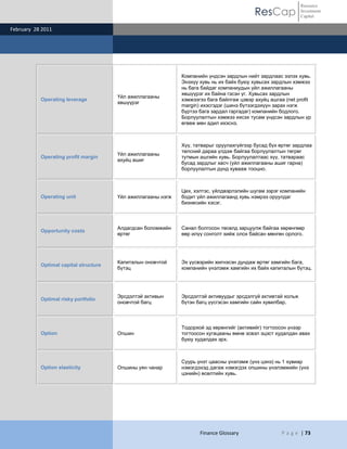 Resource
                                                                                           ResCap             Investment
                                                                                                              Capital

February 28 2011




                                                              Компанийн үндсэн зардлын нийт зардлаас эзлэх хувь.
                                                              Энэхүү хувь нь их байх буюу хувьсах зардлын хэмжээ
                                                              нь бага байдаг компаниудын үйл ажиллагааны
                                                              хөшүүрэг их байна гэсэн үг. Хувьсах зардлын
                                       Үйл ажиллагааны
           Operating leverage                                 хэмжээгээ бага байлгаж цэвэр ахуйц ашгаа (net profit
                                       хөшүүрэг
                                                              margin) ихэсгэдэг (шинэ бүтээгдэхүүн зарах нэгж
                                                              бүртээ бага зардал гаргадаг) компанийн бодлого.
                                                              Борлуулалтын хэмжээ ихсэх тусам үндсэн зардлын үр
                                                              өгөөж мөн адил ихэснэ.



                                                              Хүү, татварыг оруулахгүйгээр бусад бүх өртөг зардлаа
                                                              төлсний дараа үлдэж байгаа борлуулалтын төгрөг
                                       Үйл ажиллагааны
           Operating profit margin                            тутмын ашгийн хувь. Борлуулалтаас хүү, татвараас
                                       ахуйц ашиг
                                                              бусад зардлыг хасч (үйл ажиллагааны ашиг гарна)
                                                              борлуулалтын дүнд хувааж тооцно.



                                                              Цех, хэлтэс, үйлдвэрлэлийн шугам зэрэг компанийн
           Operating unit              Үйл ажиллагааны нэгж   бодит үйл ажиллагаанд хувь нэмрээ оруулдаг
                                                              бизнесийн хэсэг.



                                       Алдагдсан боломжийн    Санал болгосон төсөлд зарцуулж байгаа хөрөнгөөр
           Opportunity costs
                                       өртөг                  өөр илүү сонголт хийж олох байсан мөнгөн орлого.




                                       Капиталын оновчтой     Эх үүсвэрийн жигнэсэн дундаж өртөг хамгийн бага,
           Optimal capital structure
                                       бүтэц                  компанийн үнэлэмж хамгийн их байх капиталын бүтэц.




                                       Эрсдэлтэй активын      Эрсдэлтэй активуудыг эрсдэлгүй активтай хольж
           Optimal risky portfolio
                                       оновчтой багц          бүтэн багц үүсгэсэн хамгийн сайн хувилбар.



                                                              Тодорхой эд хөрөнгийг (активийг) тогтоосон үнээр
           Option                      Опшин                  тогтоосон хугацааны өмнө эсвэл эцэст худалдан авах
                                                              буюу худалдах эрх.



                                                              Суурь үнэт цаасны үнэлэмж (үнэ цэнэ) нь 1 хувиар
           Option elasticity           Опшины уян чанар       нэмэгдэхэд дагаж нэмэгдэх опшины үнэлэмжийн (үнэ
                                                              цэнийн) өсөлтийн хувь.




                                                                     Finance Glossary                 P a g e | 73
 