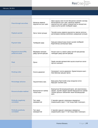 Resource
                                                                                         ResCap              Investment
                                                                                                             Capital

February 28 2011




                                                            Орон сууцны зээл гэх мэт багцалсан зээлийн сангаар
                                     Шилжсэн хөрөнгө        баталгаажсан үнэт цаас. Шилжсэн хөрөнгө
           Pass-through securities
                                     оруулалтын үнэт цаас   оруулалтын үнэт цаасыг эзэмшигчид нь зээлдэгчээс
                                                            үндсэн өр ба хүүгийн төлбөрийг авдаг.



                                                            Төслийн анхны хөрөнгө оруулалтыг мөнгөн орлогын
           Payback period            Эргэн төлөх хугацаа
                                                            урсгалаараа нөхөхөд компаниас шаардагдах хугацаа.




                                                            Хувьцаа эзэмшигчдэд ногдол ашгийн төлбөрийг
           Payment date              Төлбөрийн өдөр
                                                            бодитойгоор шилжүүлдэг өдөр.




           Payment-in-kind (PIK)     Өөрөөрөө төлөгдөх      Ногдол ашиг нь нэмэлт давуу эрхтэй хувьцаагаар
           preferred stock           давуу эрхтэй хувьцаа   төлөгддөг давуу эрхтэй хувьцаа.




                                                            Эдийн засгийн өргөжилтийн эцсээс агшилтын эхлэл
           Peak                      Оргил
                                                            хүртэлх шилжилт.




                                                            Санхүүжилт сонгох дараалал. Хуримтлагдсан ашиг-
           Pecking order             Сонгох дараалал
                                                            Зээл-Шинээр хувьцаа гаргах.




                                                            Барьцааны бүртгэлийн үнэд ногдуулан олгох
           Percentage advance        Урьдчилгааны хувь
                                                            барьцаат зээлийн хувь.



                                                            Борлуулсан бүтээгдэхүүний өртөг, үйл ажиллагааны
                                     Борлуулалтын хувиар    зардал, хүүгийн зардал зэргийг борлуулалтын хувиар
           Percent-of-sales method
                                     тооцох арга            тооцож орлогын тайлангийн төсөл боловсруулдаг
                                                            арга.



           Perfectly negatively      Төгс сөрөг             2 төрлийн хувьсагч хоорондын хамаарлын
           correlated                хамааралтай            (корреляцийн) зэрэг -1 тэй тэнцүү байх тохиолдол.




           Perfectly positively      Төгс эерэг             2 төрлийн хувьсагч хоорондын хамаарлын
           correlated                хамааралтай            (корреляцийн) зэрэг +1 тэй тэнцүү байх тохиолдол.




                                                                   Finance Glossary                 P a g e | 77
 