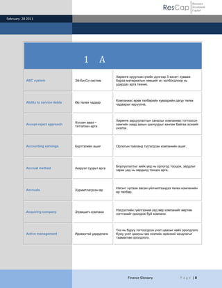 Resource
                                                                                         ResCap              Investment
                                                                                                             Capital

February 28 2011




                                           1           A
                                                            Хөрөнгө оруулсан үнийн дүнгээр 3 хэсэгт хувааж
           ABC system                 Эй-Би-Си систем       бараа материалын нөөцийг ач холбогдлоор нь
                                                            удирдах арга техник.



                                                            Компаниас өрөө төлбөрийн хуваарийн дагуу төлөх
           Ability to service debts   Өр төлөх чадвар
                                                            чадварыг харуулна.



                                                            Хөрөнгө зарцуулалтын саналыг компаниас тогтоосон
                                      Хүлээн авах –
           Accept-reject approach                           хамгийн наад захын шалгуурыг хангаж байгаа эсэхийг
                                      татгалзах арга
                                                            үнэлэх.




           Accounting earnings        Бүртгэлийн ашиг       Орлогын тайланд тусгагдсан компанийн ашиг.




                                                            Борлуулалтыг хийх үед нь орлогод тооцож, зардлыг
           Accrual method             Аккруэл суурьт арга
                                                            гарах үед нь зардалд тооцох арга.




                                                            Нэгэнт хүлээж авсан үйлчилгээндээ төлөх компанийн
           Accruals                   Хуримтлагдсан өр
                                                            өр төлбөр.




                                                            Нэгдэлтийн гүйлгээний үед өөр компанийг өөртөө
           Acquiring company          Эзэмшигч компани
                                                            нэгтгэхийг оролдож буй компани.



                                                            Үнэ нь буруу тогтоогдсон үнэт цаасыг хайх оролдлого
           Active management          Идэвхитэй удирдлага   буюу үнэт цаасны зах зээлийн ерөнхий хандлагыг
                                                            таамаглах оролдлого.




                                                                   Finance Glossary                P a g e |8
 