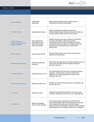 Resource
                                                                                        ResCap             Investment
                                                                                                           Capital

February 28 2011




                                    Төлөөллийн              Бусад хувьцаа эзэмшигчдэд саналын эрхээ
           Proxy statement
                                    зөвшөөрөл               төлөөлүүлэн эдлүүлэх зөвшөөрөл.




                                                            Хөрөнгө удирдагчид (хөрөнгө оруулалтын
           Prudent man law          Шударга эрийн хууль     байгууллагууд) харилцагчийн эрх ашгийг хувийн эрх
                                                            ашгаас дээгүүр тавих үүрэгтэй гэсэн дүрэм.



                                                            Хөрөнгө оруулагчдын ашиг сонирхлыг хамгаалах,
                                    Хувь нийлүүлсэн         үнэн зөв,тал бүрийн, хараат бус аудитын
           Public Company
                                    компаний нягтлан        тайлангуудыг бэлтгэж олон нийтийн эрх ашгийг
           Accounting Oversight
                                    бодох бүртгэлийн        хамгаалах зорилгоор 2002 оны Сарбанес-Окслэйн
           Board (PCAOB)
                                    хяналтын зөвлөл         хуулиар үүсгэн байгуулагдсан ашгийн төлөө
                                                            байгууллага.



                                                            Хувьцаа буюу бондыг олон нийтэд санал болгон
           Public offering          Нийтэд санал болгох
                                                            арилжих үйл ажиллагаа.




                                                            Компанийн хувьцааг өөр хоорондоо хамааралгүй олон
                                    Нийтийн өмчлөлийн
           Publicly owned (stock)                           тооны хувь хүн, байгууллагын хөрөнгө оруулагч
                                    (хувьцаа)
                                                            өмчлөх тохиолдол.



                                                            Үйл ажиллагааны ба санхүүгийн түрээсийн хугацаа
                                                            дуусмагц, түрээслэгчид олгогддог түрээсэлсэн
           Purchase options         Худалдан авах сонголт
                                                            хөрөнгөө гол төлөв урьдчилан тогтоосон үнээр
                                                            худалдан авах эрх.



                                                            Жилийн хүү өндөртэй бонд (илүү урт хугацаатай) руу
           Pure yield pickup swap   Жилийн хүүгийн своп
                                                            шилжих үйл явц.




                                                            Тодорхой эд хөрөнгийг (активийг) тогтоосон үнээр
           Put option               Худалдах опшин
                                                            тогтоосон хугацааны өмнө эсвэл эцэст худалдах эрх.




                                                            Нийт зарах опшины арилжааны эргэлтийг авах
                                                            опшины арилжааны эргэлтэнд харьцуулсан харьцаа.
                                    Зарах ба худалдан
           Put/call ratio                                   Энэ нь хөрөнгө оруулагчдын зах зээлд хандах
                                    авах опшины харьцаа
                                                            ерөнхий хандлагыг харуулдаг. Зарах опшины арилжаа
                                                            давуу байвал зах зээл буурах хандлагыг илэрхийлнэ.




                                                                   Finance Glossary                P a g e | 83
 