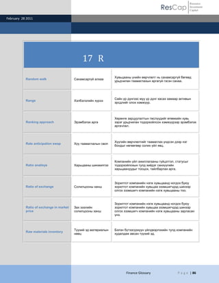 Resource
                                                                                             ResCap             Investment
                                                                                                                Capital

February 28 2011




                                             17 R
                                                                Хувьцааны үнийн өөрчлөлт нь санамсаргүй бөгөөд
           Random walk                   Санамсаргүй алхаа
                                                                урьдчилан таамаглахын аргагүй гэсэн санаа.




                                                                Сайн үр дүнгээс муу үр дүнг хасах замаар активын
           Range                         Хэлбэлзлийн хүрээ
                                                                эрсдлийг олох хэмжүүр.



                                                                Хөрөнгө зарцуулалтын төслүүдийг өгөөжийн хувь
           Ranking approach              Эрэмбэлэх арга         зэрэг урьдчилан тодорхойлсон хэмжүүрээр эрэмбэлэх
                                                                аргачлал.



                                                                Хүүгийн өөрчлөлтийг таамаглах үндсэн дээр нэг
           Rate anticipation swap        Хүү таамаглалын своп
                                                                бондыг нөгөөгөөр солих үйл явц.



                                                                Компанийн үйл ажиллагааны гүйцэтгэл, статусыг
           Ratio analisys                Харьцааны шинжилгээ    тодорхойлохын тулд хийдэг санхүүгийн
                                                                харьцаануудыг тооцох, тайлбарлах арга.



                                                                Зорилтот компанийн нэгж хувьцаанд ногдох буюу
           Ratio of exchange             Солилцооны ханш        зорилтот компанийн хувьцаа эзэмшигчдэд шинээр
                                                                олгох эзэмшигч компанийн нэгж хувьцааны тоо.



                                                                Зорилтот компанийн нэгж хувьцаанд ногдох буюу
           Ratio of exchange in market   Зах зээлийн            зорилтот компанийн хувьцаа эзэмшигчдэд шинээр
           price                         солилцооны ханш        олгох эзэмшигч компанийн нэгж хувьцааны зарласан
                                                                үнэ.



                                         Түүхий эд матөриалын   Бэлэн бүтээгдэхүүн үйлдвэрлэхийн тулд компанийн
           Raw materials inventory
                                         нөөц                   худалдаж авсан түүхий эд.




                                                                       Finance Glossary                P a g e | 86
 