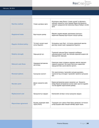 Resource
                                                                                         ResCap            Investment
                                                                                                           Capital

February 28 2011




                                                            Агуулахын нөөц багасч “улаан шугам”-д ойртмогц
                                                            нөөцийн захиалгыг өгөх замаар бараа материалын
           Red-line method           Улаан шугамын арга
                                                            нөөцийг шаардлагатай хэмжээнд барьж байдаг энгийн
                                                            арга.



                                                            Өөрийн нэрийн өмнөөс арилжаанд оролцогч
           Registered trader         Бүртгэгдсэн дилер
                                                            хөрөнгийн биржид бүртгэгдсэн гишүүн дилер.




                                     Тогтмол ногдол ашиг    Хугацааны эцэс бүрт, тогтоосон хэмжээний мөнгөн
           Regular dividend policy
                                     олгох бодлого          дүнгээр ногдол ашиг хуваарилах бодлого.




                                                            Тодорхой хувьцаа буюу тодорхой салбарын
           Relative strength         Харьцангуй хүч         хувьцаануудын үнийг зах зээлийн ерөнхий индекстэй
                                                            харьцуулсан харьцаа.



                                                            Нэмэгдэж гарах татварын дараахь мөнгөн зарлага
                                     Хамааралтай мөнгөн
           Relevant cash flows                              /хөрөнгө оруулалт/ ба санал болгосон хөрөнгийн
                                     урсгалууд
                                                            зарцуулалтаас үүсэх мөнгөн орлого.



                                                            Үйл ажиллагааны түрээсийн хугацаа дуусмагц
           Renewal options           Сунгуулах сонголт      түрээслэгчид олгогддог түрээсийн гэрээгээ сунгуулах
                                                            эрх.



                                                            Бараа материалаа дахин захиалах цэг. Захиалга
                                     Дахин захиалга хийх
           Reorder point                                    өгөөд бараа материалаа хүлээн авах хүртэлх өдрийн
                                     цэг
                                                            тоо ба өдрийн хэрэглээний үржвэр.




           Replacement cost          Орлуулалтын зардал     Компанийн активыг сольж орлуулах зардал.




                                     Буцаан худалдаж авах   Тодорхой үнэт цаасыг банк буюу дилерээс тогтоосон
           Repurchase agreement
                                     гэрээ (Репо)           үнээр буцааж авах нөхцөлтэйгөөр зарах гэрээ.




                                                                   Finance Glossary                 P a g e | 88
 
