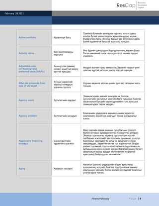 Resource
                                                                                        ResCap              Investment
                                                                                                            Capital

February 28 2011




                                                            Трейнор-Блакийн загварын хүрээнд тэгээс дээш
                                                            альфа бүхий шинжлэгдсэн хувьцаануудыг хольж
           Active portfolio          Идэвхитэй багц
                                                            бүрдүүлсэн багц. Энэхүү багцыг зах зээлийн индекс
                                                            бүхий идэвхигүй багцтай эцэст нь хольдог.


                                                            Янз бүрийн дансуудын борлуулалтанд хөрвөх буюу
                                     Үйл ажиллагааны
           Activity ratios                                  бэлэн мөнгөний орох гарах урсгалд хөрвөх хурдыг
                                     харьцаа
                                                            хэмжинэ.



           Adjustable-rate           Зохицуулах (хөвөх)
                                                            Ногдол ашгийн хувь хэмжээ нь Засгийн газрын үнэт
           (or floating-rate)        ногдол ашигтай давуу
                                                            цаасны хүүтэй уягдсан давуу эрхтэй хувьцаа.
           preferred stock (ARPS)    эрхтэй хувьцаа



                                     Хуучин хөрөнгийг
           After-tax proceeds from                          Хуучин хөрөнгө зарсан үнийн дүнгээс татварыг хасч
                                     зарсны татварын
           sale of old asset                                тооцно.
                                     дараахь орлого


                                                            Эзэмшигчдийн өмчийг хамгийн их болгож,
                                                            зуучлагчийн асуудлыг хамгийн бага түвшинд байлгах
           Agency costs              Зуучлагчийн зардал
                                                            засаглалын бүтцийг хэрэгжүүлэхийн тулд хувьцаа
                                                            эзэмшигчдээс гарах зардал.


                                                            Компанийн удирдлага өөрийн хувийн зорилгоо
           Agency problem            Зуучлагчийн асуудал    компанийн зорилгоос дээгүүрт тавих магадлалыг
                                                            хэлнэ.



                                                            Дээд зэргийн өгөөж авахын тулд багцын сонголт
                                                            болон активын хуваарилалтаа тохируулах үйлдэл.
                                                            Энэхүү стратеги нь хөрөнгө оруулалтын ашгийг
                                                            салбарын эсвэл нийт зах зээлийн дунджаас дээгүүр
           Aggressive financing      Санхүүжилтийн          байлгахыг оролддог ба илүү их эрсдлийг хүлээн
           strategy                  түрэмгий стратеги      зөвшөөрдөг. Хөрөнгөө өсгөх гол зорилготой байдаг
                                                            учраас түрэмгий стратегитэй хөрөнгө оруулагчид нь
                                                            активынхаа ихэнх хувийг эрсдэл багатай өрийн бичигт
                                                            оруулахын оронд эрсдэл болон өгөөж өндөртэй
                                                            хувьцаанд байршуулах нь нийтлэг.



                                                            Авлагын дансны үлдэгдлийн хэдэн хувь ямар
                                                            хугацаагаар хэтрээд байгааг тодорхойлох замаар
           Aging                     Авлагын наслалт
                                                            компанийн зээлийн болон авлага цуглуулах бодлогыг
                                                            үнэлэх арга техник.




                                                                   Finance Glossary                P a g e |9
 
