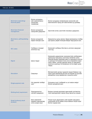 Resource
                                                                                              ResCap              Investment
                                                                                                                  Capital

February 28 2011




                                          Богино хугацааны
           Short-term (operating)         (үйл ажиллагааны)      Богино хугацаанд төлөвлөгдсөн санхүүгийн үйл
           financial plans                санхүүгийн             ажиллагаа ба тэрхүү үйл ажиллагааны үр дагавар.
                                          төлөвлөгөө



           Short-term financial           Богино хугацаатай
                                                                 Эргэлтийн актив, эргэлтийн пассивын удирдлага.
           management                     санхүүгийн удирдлага




           Short-term, self-liquidating   Богино хугацаатай      Зориулалтын дагуу авлага, бараа материалын төлбөр
           loan                           өөрөө төлөгдөх зээл    орж ирмэгц өөрөө төлөгдөж байдаг барьцаагүй зээл.




                                          Салбарын стандарт      Компанийг салбарын бүлгээр нь ангилан харуулдаг
           SIC codes
                                          ангиллын код           тоон код.



                                                                 Компанийн удирдлагаас санхүүжилтийн хэлбэрээрээ
                                                                 дамжуулан хувьцааны үнэлгээнд нөлөөлөх шинж.
                                                                 Хувьцаа буцаан худалдаж авах нь хувьцааны үнэлгээ
           Signal                         Шинж тэмдэг            нь доогуур тогтоогдсон гэсэн утгыг илэрхийлэх эерэг
                                                                 шинж тэмдэг, шинээр хувьцаа гаргах нь хувьцааны
                                                                 үнэлгээ нь дээгүүр тогтоогдсоныг илтгэх сөрөг шинж
                                                                 тэмдэг.



                                                                 Математикийн аргаар тодорхой нөхцөл байдлыг хэд
           Simulation                     Симуляци               хэдэн удаа хийсвэрээр бүтээж янз бүрийн үр дүнгийн
                                                                 магадлалыг илүү нарийвчлан тооцоолох арга.




                                          Нэг удаагийн төлбөрт   Хугацааны эцэст төлбөрийг нь нэг мөсөн хийдэг
           Single-payment note
                                          зээл                   богино хугацаатай зээл.




                                          Хорогдуулалтын         Бондын хугацаа дуусахаас өмнө өрийг системчлэн
           Sinking-fund requirement
                                          сангийн шаардлага      төлж хорогдуулахыг заасан бонд гаргалтын нөхцөл



                                          Бага хэмжээний         Ногдол ашиг зарлагдмагц нийт ердийн хувьцааны
           Small (ordinary) stock
                                          (ердийн) хувьцаагаар   үлдэгдлийн 20-25 хувиас ихгүй хэмжээг ногдол ашиг
           dividend
                                          олгох ногдол ашиг      болгон тарааж өгөх.




                                                                        Finance Glossary                P a g e | 96
 