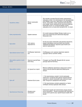 Resource
                                                                                           ResCap              Investment
                                                                                                               Capital

February 28 2011




                                                              Зах зээлийн үнэлэмж багатай жижиг компаниудын
                                                              хувьцааны өгөөж том компаниудынхтай харьцуулахад
                                                              илүү байдаг гэсэн онол. Шалтгаан нь хэд хэд байж
                                       Жижиг компанийн
           Small-firm effect                                  болно, жишээлбэл: жижиг компаний өсөх магадлал
                                       нөлөө
                                                              илүү өндөр, жижиг компаний үйл ажиллагаа явуулах
                                                              бизнесийн орчин нь тогтворгүй байдаг учраас
                                                              хувьцааны үнэ нь огцом өсөх магадлалтай...гэх зэрэг.




                                                              Нэг хүний эзэмшилд байдаг бөгөөд тухайн хүн нь
           Sole proprietorship         Хувийн компани         ашиг олох зорилгоор үйл ажиллагаа явуулдаг
                                                              бизнесийн нэгж.



                                                              Нэг ба хэд хэдэн компанийн хувьцаагаар мэргэжсэн,
                                       Үнэт цаасны            өөрийн арилжааны оролцоогоороо зах зээлийн
           Specialist
                                       мэргэжилтэн            замбараатай байдлыг хадгалах үүрэг бүхий үнэт
                                                              цаасны худалдаачин.




                                       Салбараар төрөлжсөн    Салбаруудын үнэт цаасанд төрөлжиж хөрөнгө
           Specialized sector funds
                                       сан                    оруулдаг хамтын сангийн хэлбэр.




           Speculative grade or junk   Зэрэглэл муутай буюу   Стандарт энд Пүүрз ВВ, Мүүдийз Ва ба түүнээс
           bond                        жанк бонд              доогуур зэрэглэлтэй бонд.




                                                              Мөнгөн хэлбэрээр хадгалахын оронд ашиг олохын
           Speculative motive          Аз туршилтын сэдэлт    зорилготойгоор мөнгөө хөрөнгөнд байршуулах
                                                              үйлдэл.



                                                              1. Үйл ажиллагааны нэгжийг толгой компанийн
                                                              эзэмшлээс тусгаарлан бие даасан компани болгож
                                                              хувьцааг нь гарган компанийн хувь нийлүүлэгчдэд
           Spin-off                    Компани болж салах     хувь тэнцүүлсэн хуваарилан өгөх үйлдэл.

                                                              2. Үйл ажиллагааны нэгжийн удирдлага нь тэрхүү
                                                              салбараа зээлээр худалдан авах үйлдэл.



                                                              Компанийн ердийн үйл ажиллагааны явцад аяндаа
                                       Аяндаа үүсэх           үүсэх санхүүжилт. Энэхүү санхүүжилтийн хэрэгцээ нь
           Spontaneous financing
                                       санхүүжилт             голцуу өглөг (дансны өр), хуримтлагдсан өрөөс бий
                                                              болно.




                                                                     Finance Glossary                 P a g e | 97
 