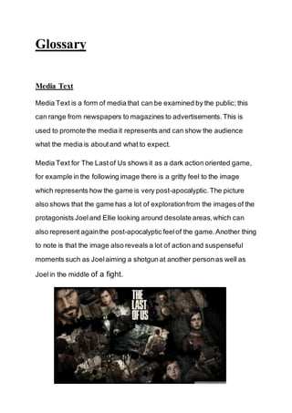 Glossary 
Media Text 
Media Text is a form of media that can be examined by the public; this 
can range from newspapers to magazines to advertisements. This is 
used to promote the media it represents and can show the audience 
what the media is about and what to expect. 
Media Text for The Last of Us shows it as a dark action oriented game, 
for example in the following image there is a gritty feel to the image 
which represents how the game is very post-apocalyptic. The picture 
also shows that the game has a lot of exploration from the images of the 
protagonists Joel and Ellie looking around desolate areas, which can 
also represent again the post-apocalyptic feel of the game. Another thing 
to note is that the image also reveals a lot of action and suspenseful 
moments such as Joel aiming a shotgun at another person as well as 
Joel in the middle of a fight. 
 