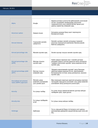 ResCap
February 28 2011
Finance Glossary P a g e | 10
Resource
Investment
Capital
Alpha Альфа
Хөрөнгө активын үнэлгээ ба арбитражийн үнэлгээний
гэх мэт тэнцвэрийн загваруудаар урьдчилан
тодорхойлсноос илүү хэмжээтэйгээр гарсан үнэт
цаасны хэвийн бус өгөөжийн хувь.
American option Америк опшин
Хугацааны дундуур буюу эцэст хэрэгжүүлэх
боломжтой опшин.
Annual cleanup
Үлдэгдлийн жилийн
цэвэрлэгээ
Зээлийн шугамыг жилийн хугацаанд тодорхой
хоногоор үлдэгдэлгүй (компаниас банкинд өргүй)
байлгах шаардлага.
Annual percentage rate Жилийн хүүгийн хувь Энгийн хүүгээр тооцсон жилийн хүүгийн хувь.
Annual percentage rate
(APR)
Жилээр тооцсон
хүүгийн хувь
Үеийн (сарын) нэрлэсэн хүүг 1 жилийн доторхи
үеүүдийн (сарын) тоогоор үржүүлэн жилд шилжүүлж
“шударга зээллэгийн хуулийн” дагуу мэдэгдэх ѐстой
хүүгийн хувь.
Annual percentage yield
(APY)
Жилээр тооцсон
өгөөжийн хувь
“Шударга хадгаламжийн хуулийн” дагуу банкнаас
харилцагчиддаа мэдэгдэх ѐстой, хадгаламжийн
бүтээгдэхүүнээ тогтоож, жилд шилжүүлсэн, жинхэнэ
хүүгийн хувь.
Annualized net present
value (ANPV) approach
Жилийн цэвэр
өнөөгийн үнэлэмжийн
(үнэ цэнийн) арга
Өөр хоорондоо харилцан адилгүй хугацаанд хэрэгжих
төслүүдийг харьцуулж үнэлэхийн тулд цэвэр өнөөгийн
үнэлэмжийг жилд шилжүүлэн үнэлэх арга.
Annuity Үе тутмын төлбөр
Үе тутам тэнцүү хэмжээтэй мөнгөн дүнгээр хийгдэх
төлбөрийн орох, гарах урсгал.
Annuity due
Үе тутмын төлбөрийн
өглөг
Үе тутмын эхэнд хийгдэх төлбөр.
Arbitrage Арбитраж
Үнэ нь харьцангүй буруу тогтоогдсон үнэт цаасны
арилжаагаар дамжуулан эрсдэлгүйгээр ашиг олох үйл
явц.
 