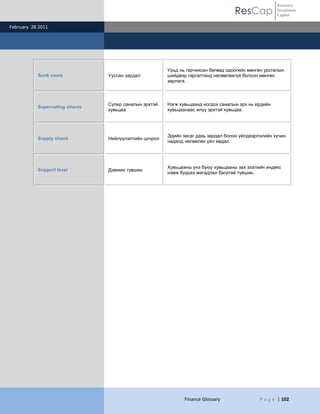 ResCap
February 28 2011
Finance Glossary P a g e | 102
Resource
Investment
Capital
Sunk costs Ууссан зардал
Урьд нь гарчихсан бөгөөд одоогийн мөнгөн урсгалын
шийдвэр гаргалтанд нөлөөлөхгүй болсон мөнгөн
зарлага.
Supervoting shares
Супер саналын эрхтэй
хувьцаа
Нэгж хувьцаанд ногдох саналын эрх нь ердийн
хувьцаанаас илүү эрхтэй хувьцаа.
Supply shock Нийлүүлэлтийн цочрол
Эдийн засаг дахь зардал болон үйлдвэрлэлийн хүчин
чадалд нөлөөлөх үйл явдал.
Support level Дэмжих түвшин
Хувьцааны үнэ буюу хувьцааны зах зээлийн индекс
нэмж буурах магадлал багатай түвшин.
 