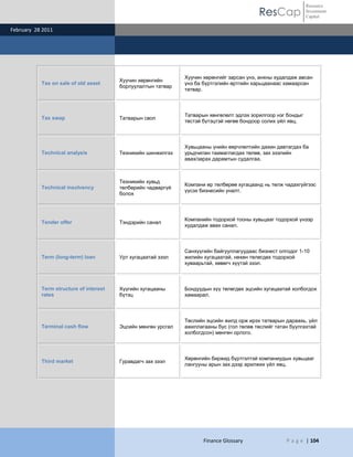ResCap
February 28 2011
Finance Glossary P a g e | 104
Resource
Investment
Capital
Tax on sale of old asset
Хуучин хөрөнгийн
борлуулалтын татвар
Хуучин хөрөнгийг зарсан үнэ, анхны худалдаж авсан
үнэ ба бүртгэлийн өртгийн харьцаанаас хамаарсан
татвар.
Tax swap Татварын своп
Татварын хөнгөлөлт эдлэх зорилгоор нэг бондыг
төстэй бүтэцтэй нөгөө бондоор солих үйл явц.
Technical analysis Техникийн шинжилгээ
Хувьцааны үнийн өөрчлөлтийн дахин давтагдах ба
урьдчилан таамаглагдах төлөв, зах зээлийн
авах/зарах дарамтын судалгаа.
Technical insolvency
Техникийн хувьд
төлбөрийн чадваргүй
болох
Компани өр төлбөрөө хугацаанд нь төлж чадахгүйгээс
үүсэх бизнесийн уналт.
Tender offer Тэндэрийн санал
Компанийн тодорхой тооны хувьцааг тодорхой үнээр
худалдаж авах санал.
Term (long-term) loan Урт хугацаатай зээл
Санхүүгийн байгууллагуудаас бизнест олгодог 1-10
жилийн хугацаатай, нөхөн төлөгдөх тодорхой
хуваарьтай, хөвөгч хүүтэй зээл.
Term structure of interest
rates
Хүүгийн хугацааны
бүтэц
Бондуудын хүү төлөгдөх эцсийн хугацаатай холбогдох
хамаарал.
Terminal cash flow Эцсийн мөнгөн урсгал
Төслийн эцсийн жилд орж ирэх татварын дараахь, үйл
ажиллагааны бус (гол төлөв төслийг татан буулгахтай
холбогдсон) мөнгөн орлого.
Third market Гуравдагч зах зээл
Хөрөнгийн биржид бүртгэлтэй компаниудын хувьцааг
лангууны арын зах дээр арилжих үйл явц.
 