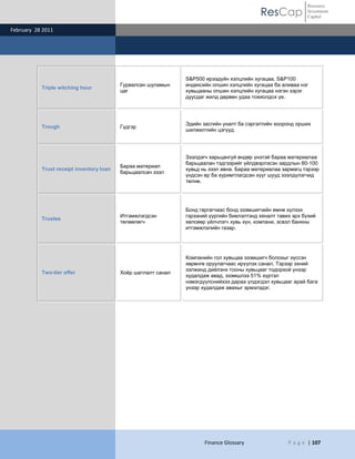 ResCap
February 28 2011
Finance Glossary P a g e | 107
Resource
Investment
Capital
Triple witching hour
Гурвалсан шуламын
цаг
S&P500 ирээдүйн хэлцлийн хугацаа, S&P100
индексийн опшин хэлцлийн хугацаа ба аливаа нэг
хувьцааны опшин хэлцлийн хугацаа нэгэн зэрэг
дуусдаг жилд дөрвөн удаа тохиолдох үе.
Trough Гүдгэр
Эдийн засгийн уналт ба сэргэлтийн хооронд орших
шилжилтийн цэгүүд.
Trust receipt inventory loan
Бараа материал
барьцаалсан зээл
Зээлдэгч харьцангуй өндөр үнэтэй бараа материалаа
барьцаалан тэдгээрийг үйлдвэрлэсэн зардлын 80-100
хувьд нь зээл авна. Бараа материалаа зармагц тэрээр
үндсэн өр ба хуримтлагдсан хүүг шууд зээлдүлэгчид
төлнө.
Trustee
Итгэмжлэгдсэн
төлөөлөгч
Бонд гаргагчаас бонд эзэмшигчийн өмнө хүлээх
гэрээний үүргийн биелэлтэнд хяналт тавих эрх бүхий
хөлсөөр үйлчлэгч хувь хүн, компани, эсвэл банкны
итгэмжлэлийн газар.
Two-tier offer Хоѐр шатлалт санал
Компанийн гол хувьцаа эзэмшигч болохыг хүссэн
хөрөнгө оруулагчаас ирүүлэх санал. Тэрээр эхний
ээлжинд дийлэнх тооны хувьцааг тодорхой үнээр
худалдаж авад, эзэмшлээ 51% хүртэл
нэмэгдүүлснийхээ дараа үлдэгдэл хувьцааг арай бага
үнээр худалдаж авахыг эрмэлздэг.
 
