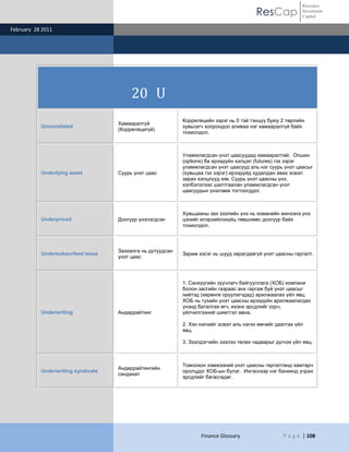 ResCap
February 28 2011
Finance Glossary P a g e | 108
Resource
Investment
Capital
20 U
Uncorrelated
Хамааралгүй
(Корреляцигүй)
Корреляцийн зэрэг нь 0 тэй тэнцүү буюу 2 төрлийн
хувьсагч хоорондоо аливаа нэг хамааралгүй байх
тохиолдол.
Underlying asset Суурь үнэт цаас
Уламжлагдсан үнэт цаасуудад хамааралтай. Опшин
(options) ба ирээдүйн хэлцэл (futures) гэх зэрэг
уламжлагдсан үнэт цаасууд аль нэг суурь үнэт цаасыг
(хувьцаа гэх зэрэг) ирээдүйд худалдан авах эсвэл
зарах хэлцлүүд юм. Суурь үнэт цаасны үнэ,
хэлбэлзлээс шалтгаалан уламжлагдсан үнэт
цаасуудын үнэлэмж тогтоогддог.
Underpriced Доогуур үнэлэгдсэн
Хувьцааны зах зээлийн үнэ нь команийн жинхэнэ үнэ
цэнийг илэрхийлэхүйц төвшнөөс доогуур байх
тохиолдол.
Undersubscribed issue
Захиалга нь дутуудсан
үнэт цаас
Зарим хэсэг нь шууд зарагдаагүй үнэт цаасны гаргалт.
Underwriting Андеррайтинг
1. Санхүүгийн зуучлагч байгууллага (ХОБ) компани
болон засгийн газраас анх гаргаж буй үнэт цаасыг
нийтэд (хөрөнгө оруулагчдад) арилжаалах үйл явц.
ХОБ нь тухайн үнэт цаасны ирээдүйн арилжаалагдах
үнэнд баталгаа өгч, ихэнх эрсдлийг үүрч,
үйлчилгээний шимтгэл авна.
2. Хэн нэгнийг эсвэл аль нэгэн өмчийг даатгах үйл
явц.
3. Зээлдэгчийн зээлээ төлөх чадварыг дүгнэх үйл явц.
Underwriting syndicate
Андеррайтингийн
синдикат
Томоохон хэмжээний үнэт цаасны гаргалтанд хамтарч
оролцдог ХОБ-ын бүлэг. Ингэснээр нэг банкинд учрах
эрсдлийг багасгадаг.
 