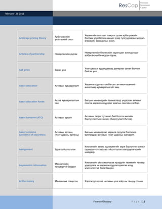 ResCap
February 28 2011
Finance Glossary P a g e | 11
Resource
Investment
Capital
Arbitrage pricing theory
Арбитражийн
үнэлгээний онол
Хөрөнгийн зах зээл томрох тусам арбитражийн
боломж үгүй болох нөхцөл дээр тулгуурласан эрсдэл-
өгөөжийн хамаарлын онол.
Articles of partnership Нөхөрлөлийн дүрэм
Нөхөрлөлийн бизнесийн харилцааг зохицуулдаг
албан ѐсны бичигдсэн гэрээ.
Ask price Зарах үнэ
Үнэт цаасыг худалдахаар дилерээс санал болгож
байгаа үнэ.
Asset allocation Активын хуваарилалт
Хөрөнгө оруулалтын багцыг активын ерөнхий
ангиллаар хуваарилах үйл явц.
Asset allocation funds
Актив хуваарилалтын
сан
Багцын менежерийн таамаглалд үндэслэн активыг
сонгож хөрөнгө оруулдаг хамтын сангийн хэлбэр.
Asset turnover (ATO) Активын эргэлт
Активын төгрөг тутмаас бий болгох жилийн
борлуулалтын хэмжээ (Борлуулалт/Актив).
Asset universe
(Universe of securities)
Активын ертөнц
(Үнэт цаасны ертөнц)
Багцын менежерээс хөрөнгө оруулж болохоор
батлагдсан активын (үнэт цаасны) жагсаалт.
Assignment Үүрэг гүйцэтгүүлэх
Компанийн актив, эд хөрөнгийг зарж борлуулах ажлыг
гуравдагч этгээдээр гүйцэтгүүлэх зээлдүүлэгчдийн
шийдвэр.
Asymmetric information
Мэдээллийн
тэнцвэргүй байдал
Компанийн үйл ажиллагаа ирээдүйн төлөвийн талаар
удирдлага нь хөрөнгө оруулагчдаасаа илүү
мэдээлэлтэй байх байдал.
At the money Мөнгөндөө тохирсон Хэрэгжүүлэх үнэ, активын үнэ хоѐр нь тэнцүү опшин.
 