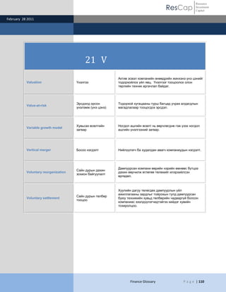 ResCap
February 28 2011
Finance Glossary P a g e | 110
Resource
Investment
Capital
21 V
Valuation Үнэлгээ
Актив эсвэл компанийн өнөөдрийн жинхэнэ үнэ цэнийг
тодорхойлох үйл явц. Үнэлгээг тооцоолох олон
төрлийн техник аргачлал байдаг.
Value-at-risk
Эрсдэлд орсон
үнэлэмж (үнэ цэнэ)
Тодорхой хугацааны турш багцад учрах алдагдлын
магадлалаар тооцогдох эрсдэл.
Variable growth model
Хувьсах өсөлтийн
загвар
Ногдол ашгийн өсөлт нь өөрчлөгднө гэж үзэх ногдол
ашгийн үнэлгээний загвар.
Vertical merger Босоо нэгдэлт Нийлүүлэгч ба худалдан авагч компаниудын нэгдэлт.
Voluntary reorganization
Сайн дурын дахин
зохион байгуулалт
Дампуурсан компани өөрийн нэрийн өмнөөс бүтцээ
дахин өөрчилж өглөгөө төлөхийг илэрхийлсэн
өргөдөл.
Voluntary settlement
Сайн дурын төлбөр
тооцоо
Хуулийн дагуу төлөгдөх дампуурлын үйл
ажиллагааны зардлыг тойрохын тулд дампуурсан
буюу техникийн хувьд төлбөрийн чадваргүй болсон
компаниас зээлдүүлэгчидтэйгээ хийдэг хувийн
тохиролцоо.
 