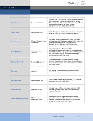 ResCap
February 28 2011
Finance Glossary P a g e | 14
Resource
Investment
Capital
Baumol model Баумолийн загвар
Зардлын хувьд үр ашигтай, гүйлгээний зориулалттай
мөнгө хөрөнгийн үлдэгдлийг тодорхойлох загвар.
Мөнгөн хөрөнгийн хэрэгцээг урьдчилан тооцож болно
гэдэг санаанд үндэслэсэн эдийн засгийн
хөрвүүлэлтийн тоог тодорхойлох загвар.
Bearer bond Мэдүүлгийн бонд
Үндсэн ба хүүгийн төлбөрийг эзэмшигчид нь төлдөг,
гаргасан этгээд дээр бүртгэл хийгддэггүй бонд.
Benchmarking
Жишигтэй харьцуулсан
шинжилгээ
Салбарын харьцуулсан шинжилгээний нэг төрөл
бөгөөд компанийн харьцааны үзүүлэлтийг түүний гол
өрсөлдөгчийн буюу жишиг болохуйц бүлэг
өрсөлдөгчдийнх нь үзүүлэлттэй харьцуулдаг.
Best efforts basis
Сайн чармайлтын
арилжаа
Хөрөнгө оруулалтын банкнаас (ХОБ)
андеррайтингийн эрсдэл хүлээхгүйгээр өөрийн нөөц
бололцоог ашиглан үнэт цаасыг зарах үйл ажиллагаа.
Энэ тохиолдолд ХОБ нь зарсан үнэт цаасныхаа
тооноос хамаарч шимтгэл авна.
Beta coefficient (β) Бета коеффициент
Тархаах боломжгүй эрсдлийн хэмжүүр. Тухайн
активийн өгөөжийн өөрчлөлт нь зах зээлийн багцын
өгөөжийн өөрчлөлтөөс хэрхэн хамаарч хөдөлж буйг
харуулдаг индекс.
Bid price Авах үнэ
Үнэт цаасыг худалдаж авахаар дилерээс санал
болгож байгаа үнэ.
Bid-ask spread Авах зарахын зөрүү
Тодорхой үнэт цаасыг худалдан авах ба худалдах
дилерээс тогтоосон үнийн зөрүү.
Binomial model Биномын загвар
Хувьцааны үнэ нь богино хугацаанд зөвхөн хоѐр
үнэлэмж руу тэмүүлэхэд хийсвэрлэсэн опшины
үнэлгээний загвар.
Bird-in-the-hand argument
Маргаашийн өөхөөс
өнөөдрийн уушиг
Хөрөнгө оруулагчид өнөөдрийн ногдол ашгийг
ирээдүйн ногдол ашиг ба хөрөнгийн үнэлгээний
өсөлтөөс бага эрсдэлтэй гэж үзэх ногдол ашгийн
хамаарлын онолыг бататгасан үзэл.
 