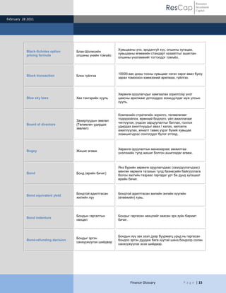 ResCap
February 28 2011
Finance Glossary P a g e | 15
Resource
Investment
Capital
Black-Scholes option
pricing formula
Блак-Шолесийн
опшины үнийн томъѐо
Хувьцааны үнэ, эрсдэлгүй хүү, опшины хугацаа,
хувьцааны өгөөжийн стандарт хазайлтыг ашиглан
опшины үнэлэмжийг тогтоодог томъѐо.
Block transaction Блок гүйлгээ
10000-аас дээш тооны хувьцааг нэгэн зэрэг авах буюу
зарах томоохон хэмжээний арилжаа, гүйлгээ.
Blue sky laws Хөх тэнгэрийн хууль
Хөрөнгө оруулагчдыг хамгаалах зорилгоор үнэт
цаасны арилжааг дотооддоо зохицуулдаг муж улсын
хууль.
Board of directors
Захирлуудын зөвлөл
(Төлөөлөн удирдах
зөвлөл)
Компанийн стратегийн зорилго, төлөвлөгөөг
тодорхойлох, ерөнхий бодлого, үйл ажиллагааг
чиглүүлэх, үндсэн зарцуулалтыг батлах, голлох
удирдах ажилтнуудыг авах / халах, хөлсөлж
ажиллуулах, хяналт тавих үүрэг бүхий хувьцаа
эзэмшигчдээс сонгогддог бүлэг этгээд.
Bogey Жишиг өгөөж
Хөрөнгө оруулалтын менежерээс амжилтаа
үнэлэхийн тулд жишиг болгон ашигладаг өгөөж.
Bond Бонд (өрийн бичиг)
Янз бүрийн хөрөнгө оруулагчдаас (зээлдүүлэгчдээс)
мөнгөн хөрөнгө татахын тулд бизнесийн байгууллага
болон засгийн газраас гаргадаг урт ба дунд хугацаат
өрийн бичиг.
Bond equivalent yield
Бондтой адилтгасан
жилийн хүү
Бондтой адилтгасан жилийн энгийн хүүгийн
(өгөөжийн) хувь.
Bond indenture
Бондын гаргалтын
нөхцөл
Бондыг гаргасан нөхцлийг заасан эрх зүйн баримт
бичиг.
Bond-refunding decision
Бондыг эргэн
санхүүжүүлэх шийдвэр
Бондын хүү зах зээл дээр буурмагц урьд нь гаргасан
бондоо эргэн дуудаж бага хүүтэй шинэ бондоор солин
санхүүжүүлэх эсэх шийдвэр.
 