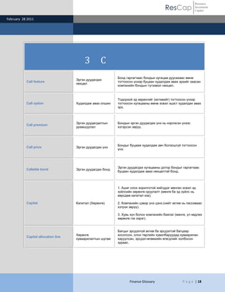 ResCap
February 28 2011
Finance Glossary P a g e | 18
Resource
Investment
Capital
3 C
Call feature
Эргэн дуудагдах
нөхцөл
Бонд гаргагчаас бондын хугацаа дуусахаас өмнө
тогтоосон үнээр буцаан худалдаж авах эрхийг заасан
компанийн бондын түгээмэл нөхцөл.
Call option Худалдаж авах опшин
Тодорхой эд хөрөнгийг (активийг) тогтоосон үнээр
тогтоосон хугацааны өмнө эсвэл эцэст худалдан авах
эрх.
Call premium
Эргэн дуудагдалтын
урамшуулал
Бондын эргэн дуудагдах үнэ нь нэрлэсэн үнээс
хэтэрсэн зөрүү.
Call price Эргэн дуудагдах үнэ
Бондыг буцааж худалдаж авч болзошгүй тогтоосон
үнэ.
Callable bond Эргэн дуудагдах бонд
Эргэн дуудагдах хугацааны дотор бондыг гаргагчаас
буцаан худалдаж авах нөхцөлтэй бонд.
Capital Капитал (Хөрөнгө)
1. Ашиг олох зорилготой хийгддэг мөнгөн эсвэл эд
зүйлсийн хөрөнгө оруулалт (мөнгө ба эд зүйлс нь
өөрсдөө капитал юм).
2. Компанийн цэвэр үнэ цэнэ (нийт актив нь пассиваас
хэтрэх зөрүү).
3. Хувь хүн болон компанийн баялаг (мөнгө, үл хөдлөх
хөрөнгө гэх зэрэг).
Capital allocation line
Хөрөнгө
хуваарилалтын шугам
Багцыг эрсдэлгүй актив ба эрсдэлтэй багцаар
хосолсон, олон төрлийн хувилбаруудад хуваарилан
харуулсан, эрсдэл-өгөөжийн өгөгдлийг холбосон
зураас.
 
