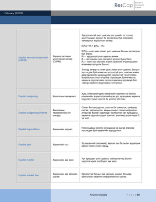 ResCap
February 28 2011
Finance Glossary P a g e | 19
Resource
Investment
Capital
Capital asset pricing model
(CAPM)
Хөрөнгө активын
үнэлгээний загвар
(САРМ)
Эрсдэл ихтэй үнэт цаасны үнэ цэнийг тогтооход
ашиглагддаг эрсдэл ба хүлээгдэж буй өгөөжийн
хамаарлыг харуулсан загвар.
E(Ri) = Rf + β(Rm – Rf)
E(Ri) – үнэт цаас эсвэл үнэт цаасны багцын хүлээгдэж
буй өгөөж
Rf – эрсдэлгүй үнэт цаасны өгөөж
Β – системийн (зах зээлийн) эрсдэл буюу бета
Rm – нийт зах зээлийн өгөөж (ерөнхий индексүүдийн
өгөөжөөр орлуулж болно)
Энэхүү загвар нь үнэт цаас эсвэл үнэт цаасны багцын
хүлээгдэж буй өгөөж нь эрсдэлгүй үнэт цаасны өгөөж
дээр эрсдлийн урамшуулал нэмсэнтэй тэнцүү байх
ѐстой гэсэн утгыг агуулна. Хүлээгдэж буй өгөөж нь
хөрөнгө оруулагчийн хүссэн хэмжээнд хүрэхгүй бол
тэрээр хөрөнгө оруулахаас татгалзна.
Capital budgeting Капиталын төсөвлөлт
Хувь нийлүүлэгчдийн хөрөнгийг хамгийн их болгох
компанийн зорилготой нийцсэн урт хугацааны хөрөнгө
оруулалтуудыг сонгох ба үнэлэх үйл явц.
Capital budgeting process
Капиталын
төсөвлөлтийн үе
шатууд
Санал боловсруулах, шалгах ба шинжлэх, шийдвэр
гаргах, хэрэгжүүлэх, явцын хяналт гэсэн хоорондоо
ялгаатай боловч харилцан холбоотой урт хугацааны
хөрөнгө оруулалтуудыг сонгож үнэлэхэд ашигладаг 5
үе шат.
Capital expenditure Хөрөнгийн зардал
Нэгээс дээш жилийн хугацаанд үр ашгаа өгөхөөр
хүлээгдэж буй хөрөнгийн зарцуулалт.
Capital gain Хөрөнгийн олз
Эд хөрөнгийг (активийг) зарсан үнэ ба эхлэн худалдаж
авсан үеийн үнийн зөрүү.
Capital market Хөрөнгийн зах зээл
Урт хугацаат үнэт цаасны нийлүүлэгчид болон
хэрэглэгчдийг холбодог зах зээл.
Capital market line
Хөрөнгийн зах зээлийн
шугам
Эрсдэлтэй багцыг зах зээлийн индекс багцаар
орлуулсан хөрөнгө хуваарилалтын шугам.
 