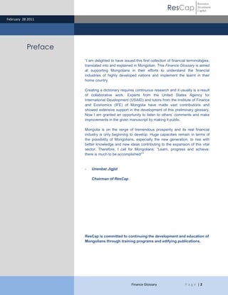 ResCap
February 28 2011
Finance Glossary P a g e | 2
Resource
Investment
Capital
Preface
“I am delighted to have issued this first collection of financial terminologies,
translated into and explained in Mongolian. This Finance Glossary is aimed
at supporting Mongolians in their efforts to understand the financial
industries of highly developed nations and implement the learnt in their
home country.
Creating a dictionary requires continuous research and it usually is a result
of collaborative work. Experts from the United States Agency for
International Development (USAID) and tutors from the Institute of Finance
and Economics (IFE) of Mongolia have made vast contributions and
showed extensive support in the development of this preliminary glossary.
Now I am granted an opportunity to listen to others’ comments and make
improvements in the given manuscript by making it public.
Mongolia is on the verge of tremendous prosperity and its real financial
industry is only beginning to develop. Huge capacities remain in terms of
the possibility of Mongolians, especially the new generation, to rise with
better knowledge and new ideas contributing to the expansion of this vital
sector. Therefore, I call for Mongolians: “Learn, progress and achieve,
there is much to be accomplished!””
- Unenbat Jigjid
Chairman of ResCap
ResCap is committed to continuing the development and education of
Mongolians through training programs and edifying publications.
 
