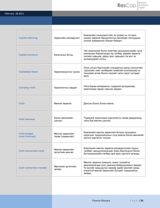 ResCap
February 28 2011
Finance Glossary P a g e | 20
Resource
Investment
Capital
Capital rationing Хөрөнгийн хязгаарлалт
Компанийн санхүүжилтийн эх үүсвэр нь тогтмол
учраас хөрөнгө зарцуулалтын өрсөлдөх төслүүдээс
сонгож хуваарилах нөхцөл байдал.
Capital structure Капиталын бүтэц
Үйл ажиллагаа болон өсөлтөө санхүүжүүлэхийн тулд
компаниас баримталдаг өр төлбөр, өөрийн хөрөнгө
(энгийн хувьцаа, давуу эрхт хувьцаа) гэх мэт эх
үүсвэрүүдийн хольц.
Capitalized lease Хөрөнгөжүүлсэн түрээс
Олон улсын бүртгэлийн стандартын дагуу санхүүгийн
түрээсийн нийт төлбөрийн өнөөгийн үнэлэмжээр нь
тэнцлийн актив болон пассивт нэгэн зэрэг тусгадаг
арга.
Carrying costs Хадгалалтын зардал
Нэгж бараа материалыг тодорхой хугацаагаар
хадгалахад гардаг хувьсах зардал.
Cash Мөнгөн хөрөнгө Дансны болон бэлэн мөнгө.
Cash bonuses
Бэлэн мөнгөнийн
шагнал
Тодорхой зорилгодоо хүрсэний нь төлөө удирдлагад
төлж буй мөнгөн шагнал.
Cash budget
(cash forecast)
Мөнгөн хөрөнгийн
төсөв (таамаглал)
Компанийн мөнгөн хөрөнгийн богино хугацааны
хэрэгцээг тодорхойлохын тулд хийсэн бэлэн мөнгөний
орлого зарлагын тооцоо.
Cash conversion cycle
Мөнгөн хөрөнгийн
эргэлтийн мөчлөг
Компанийн мөнгөн хөрөнгө үйлдвэрлэлийн орцын
төлбөрт зарцуулагдсанаас хойш борлогдсон бэлэн
бүтээгдэхүүнийн төлбөр орж ирэх хүртэлх хугацаа.
Cash conversion models
Мөнгөний эргэлтийн
загвар
Мөнгөн хөрөнгө эзэмших, эсвэл түүнийгээ
арилжаалагдах үнэт цаасанд байршуулахын зардал.
Үр ашгийг харьцуулах замаар эдийн засгийн хувьд
оновчтой мөнгөн хөрөнгийн бүтцийг тодорхойлох
загвар.
 
