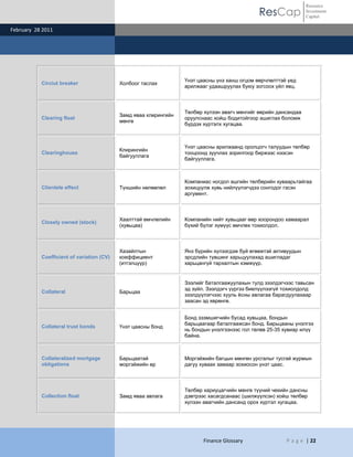 ResCap
February 28 2011
Finance Glossary P a g e | 22
Resource
Investment
Capital
Circiut breaker Холбоог таслах
Үнэт цаасны үнэ ханш огцом өөрчлөлттэй үед
арилжааг удаашруулах буюу зогсоох үйл явц.
Clearing float
Замд яваа клирингийн
мөнгө
Төлбөр хүлээн авагч мөнгийг өөрийн дансандаа
оруулснаас хойш бодитойгоор ашиглах боломж
бүрдэх хүртэлх хугацаа.
Clearinghouse
Клирингийн
байгууллага
Үнэт цаасны арилжаанд оролцогч талуудын төлбөр
тооцоонд зуучлах зорилгоор биржээс нээсэн
байгууллага.
Clientele effect Түншийн нөлөөлөл
Компаниас ногдол ашгийн төлбөрийн хуваарьтайгаа
зохицуулж хувь нийлүүлэгчдээ сонгодог гэсэн
аргумент.
Closely owned (stock)
Хаалттай өмчлөлийн
(хувьцаа)
Компанийн нийт хувьцааг өөр хоорондоо хамаарал
бүхий бүлэг хүмүүс өмчлөх тохиолдол.
Coefficient of variation (CV)
Хазайлтын
коеффициент
(итгэлцүүр)
Янз бүрийн хүлээгдэж буй өгөөжтэй активуудын
эрсдлийн түвшинг харьцуулахад ашигладаг
харьцангүй тархалтын хэмжүүр.
Collateral Барьцаа
Зээлийг баталгаажуулахын тулд зээлдэгчээс тавьсан
эд зүйл. Зээлдэгч үүргээ биелүүлээгүй тохиолдолд
зээлдүүлэгчээс хууль ѐсны авлагаа барагдуулахаар
заасан эд хөрөнгө.
Collateral trust bonds Үнэт цаасны бонд
Бонд эзэмшигчийн бусад хувьцаа, бондын
барьцаагаар баталгаажсан бонд. Барьцааны үнэлгээ
нь бондын үнэлгээнээс гол төлөв 25-35 хувиар илүү
байна.
Collateralized mortgage
obligations
Барьцаатай
моргэйжийн өр
Моргэйжийн багцын мөнгөн урсгалыг тусгай журмын
дагуу хуваах замаар зохиосон үнэт цаас.
Collection float Замд яваа авлага
Төлбөр хариуцагчийн мөнгө түүний чекийн дансны
дэвтрээс хасагдсанаас (шилжүүлсэн) хойш төлбөр
хүлээн авагчийн дансанд орох хүртэл хугацаа.
 