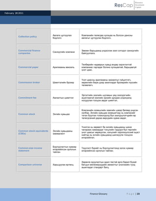 ResCap
February 28 2011
Finance Glossary P a g e | 23
Resource
Investment
Capital
Collection policy
Авлага цуглуулах
бодлого
Компанийн төлөгдөх хугацаа нь болсон дансны
авлагыг цуглуулах бодлого.
Commercial finance
companies
Санхүүгийн компани
Зөвхөн барьцаанд үндэслэж зээл олгодог санхүүгийн
байгууллага.
Commercial paper Арилжааны вексель
Төлбөрийн чадварын хувьд өндөр зэрэглэлтэй
компаниас гаргадаг богино хугацаатай, барьцаагүй
үнэт цаас.
Commission broker Шимтгэлийн брокер
Үнэт цаасны арилжааны захиалгыг гүйцэтгэгч,
хөрөнгийн бирж дээр ажилладаг брокерийн пүүсийн
төлөөлөгч.
Commitment fee Амлалтын шимтгэл
Эргэлтийн зээлийн шугамын үед зээлдэгчийн
ашиглаагүй зээлийн эрхийн дундаж үлдэгдэлд
ногдуулан тооцож авдаг шимтгэл.
Common stock Энгийн хувьцаа
Компанийн эзэмшлийн хамгийн цэвэр бөгөөд үндсэн
хэлбэр. Энгийн хувьцаа эзэмшигчид нь компанийг
татан буулгах тохиолдолд бүх зээлдүүлэгчдийн өр
төлөгдсөний дараа өөрсдийн хувиа авдаг.
Common stock equivalents
(CSEs)
Энгийн хувьцааны
эквивалент
Үнэлгээ нь хөрвөлт ба энгийн хувьцааны шинж
чанараас хамаардаг тэнцлийн гадуурх бүх төрлийн
үнэт цаасыг хөрвүүлэн, хэлцлийг хэрэгжүүлсний эцэст
нийтэд нь энгийн хувьцаанд шилжүүлж тооцсон
илэрхийлэл.
Common-size income
statement
Борлуулалтын хувиар
илэрхийлсэн орлогын
тайлан
Үзүүлэлт бүрийг нь борлуулалтанд эзлэх хувиар
илэрхийлсэн орлогын тайлан.
Comparison universe Харьцуулах ертөнц
Хөрөнгө оруулалтын адил төстэй арга барил бүхий
багцын менежерүүдийн амжилтыг үнэлэхийн тулд
ашигладаг стандарт багц.
 